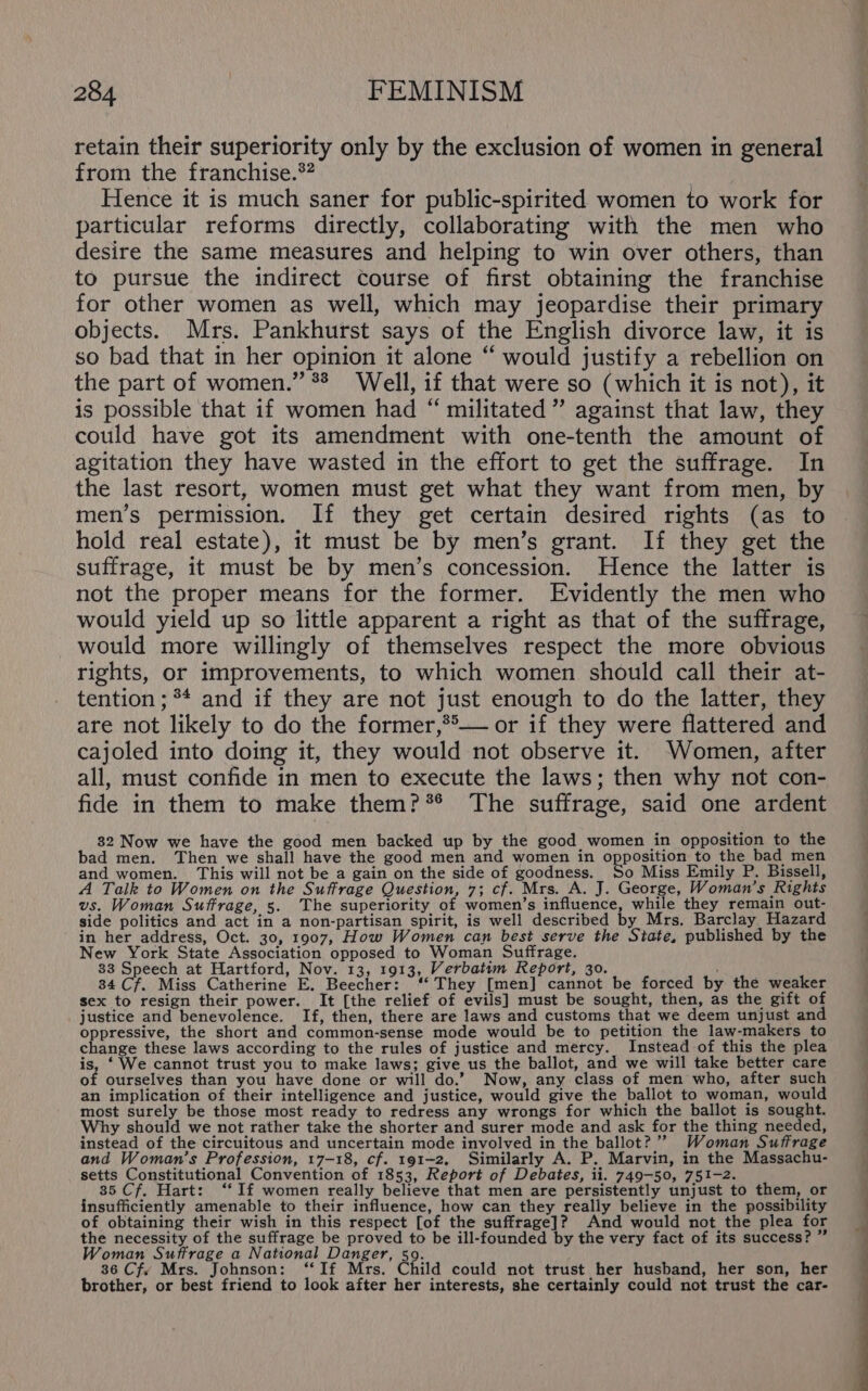 retain their superiority only by the exclusion of women in general from the franchise.*? Hence it is much saner for public-spirited women to work for particular reforms directly, collaborating with the men who desire the same measures and helping to win over others, than to pursue the indirect course of first obtaining the franchise for other women as well, which may jeopardise their primary objects. Mrs. Pankhurst says of the English divorce law, it is so bad that in her opinion it alone “ would justify a rebellion on the part of women.” ** Well, if that were so (which it is not), it is possible that if women had “ militated ” against that law, they could have got its amendment with one-tenth the amount of agitation they have wasted in the effort to get the suffrage. In the last resort, women must get what they want from men, by men’s permission. If they get certain desired rights (as to hold real estate), it must be by men’s grant. If they get the suffrage, it must be by men’s concession. Hence the latter is not the proper means for the former. Evidently the men who would yield up so little apparent a right as that of the suffrage, would more willingly of themselves respect the more obvious rights, or improvements, to which women should call their at- tention ; ** and if they are not just enough to do the latter, they are not likely to do the former,®°— or if they were flattered and cajoled into doing it, they would not observe it. Women, after all, must confide in men to execute the laws; then why not con- fide in them to make them?*® The suffrage, said one ardent 32 Now we have the good men backed up by the good women in opposition to the bad men. Then we shall have the good men and women in ae to the bad men and women. This will not be a gain on the side of goodness. So Miss Emily P. Bissell, A Talk to Women on the Suffrage Question, 7; cf. Mrs. A. J. George, Woman's Rights vs. Woman Suffrage, 5. The superiority of women’s influence, while they remain out- side politics and act in a non-partisan spirit, is well described by Mrs. Barclay Hazard in her address, Oct. 30, 1907, How Women can best serve the State, published by the New York State Association opposed to Woman Suffrage. 33 Speech at Hartford, Nov. 13, 1913, Verbatim Report, 30. 34 Cf. Miss Catherine E. Beecher: ‘‘ They [men] cannot be forced by the weaker sex to resign their power. It [the relief of evils] must be sought, then, as the gift of justice and benevolence. If, then, there are laws and customs that we deem unjust an oppressive, the short and common-sense mode would be to petition the law-makers to change these laws according to the rules of justice and mercy. Instead of this the plea is, ‘ We cannot trust you to make laws; give us the ballot, and we will take better care of ourselves than you have done or will do.” Now, any class of men who, after such an implication of their intelligence and justice, would give the ballot to woman, would most surely be those most ready to redress any wrongs for which the ballot is sought. Why should we not rather take the shorter and surer mode and ask for the thing needed, instead of the circuitous and uncertain mode involved in the ballot?’”’ Woman Suffrage and Woman’s Profession, 17-18, cf. 191-2. Similarly A. P. Marvin, in the Massachu- setts Constitutional Convention of 1853, Report of Debates, ii. 749-50, 751-2. 35 Cf. Hart: ‘If women really believe that men are persistently unjust to them, or insufficiently amenable to their influence, how can they really believe in the possibility of obtaining their wish in this respect [of the suffrage]? And would not the plea for the necessity of the suffrage be proved to be ill-founded by the very fact of its success? ” Woman Suffrage a National Danger, 59. 36 Cfx Mrs. Johnson: ‘‘If Mrs. Child could not trust her husband, her son, her brother, or best friend to look after her interests, she certainly could not trust the car-