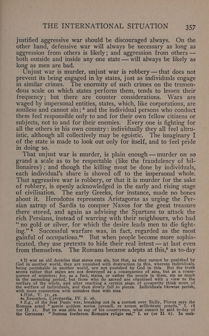 justified aggressive war should be discouraged always. On the other hand, defensive war will always be necessary as long as aggression from others is likely; and aggression from others — both outside and inside any one state — will always be likely as long as men are bad. Unjust war is murder, unjust war is robbery —that does not prevent its being engaged in by states, just as individuals engage in similar crimes. The enormity of such crimes on the tremen- dous scale on which states perform them, tends to lessen their frequency; but there are counter considerations. Wars are waged by impersonal entities, states, which, like corporations, are soulless and cannot sin; * and the individual persons who conduct them feel responsible only to and for their own fellow citizens or subjects, not to and for their enemies. Every one is fighting for all the others in his own country: individually they all feel altru- istic, although all collectively may be egoistic. The imaginary I of the state is made to look out only for itself, and to feel pride in doing so. That unjust war is murder, is plain enough — murder on so grand a scale as to be respectable (like the fraudulency of bil- lionaires’) ; and though the killing must be done by individuals, each individual’s share is shoved off to the impersonal whole. That aggressive war is robbery, or that it is murder for the sake of robbery, is openly acknowledged in the early and rising stage of civilisation. The early Greeks, for instance, made no bones about it. Herodotus represents Aristagoras as urging the Per- sian satrap of Sardis to conquer Naxos for the great treasure there stored, and again as advising the Spartans to attack the rich Persians, instead of warring with their neighbours, who had “no gold or silver, for which the desire leads men to die fight- ing.”* Successful warfare was, in fact, regarded as the most gainful of occupations.*# But when people become more sophis- ticated, they use pretexts to hide their real intent — at last even from themselves. The Romans became adepts at this,’ as to-day 3 It was an old doctrine that states can sin, but that, as they cannot be punished by God in another world, they are punished with destruction in this, whereas individuals, being punishable in another world, are not punished by God in this. But the truth seems rather that states are not destroyed as a consequence of sins, but as a conse- quence of mistakes; for, as a fact, states, or rather the people in them, sin as much in the ascending period, but those who do ascend are organised with a view to the welfare of the whole, and after reaching a certain stage of prosperity think more of the welfare of individuals, and then slowly fall to pieces. Individuals likewise perish, with more connection with mistakes than with sins, 4 Hist., V. 31, 49. 4a Xenophon, Cyropaedia, IV. ii. 26. 5 E.g., of the first Punic war, breaking out in a contest over Sicily, Florus says the Romans acted ‘‘ specie quidem socios juvandi, re autem sollicitante praeda,” I. 18 (or II. 2). But he was able to say of his countrymen, what cannot be said to-day of the Germans: ‘‘ Summa foederum Romanigs religio est,’ I. 22 (or II. 6). In mak-