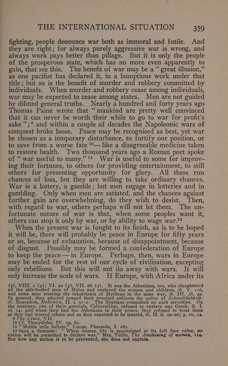 fighting, people denounce war both as immoral and futile. And they are right; for always purely aggressive war is wrong, and always work pays better than pillage. But it is only the people of the prosperous state, which has no more even apparently to gain, that see this. The benefit of war may be a “ great illusion,” as one pacifist has declared it, in a bumptious work under that title; but so is the benefit of murder and robbery committed by individuals. When murder and robbery cease among individuals, war may be expected to cease among states. Men are not guided by diluted general truths. Nearly a hundred and forty years ago Thomas Paine wrote that “mankind are pretty well convinced that it can never be worth their while to go to war for profit’s sake ’’;® and within a couple of decades the Napoleonic wars of conquest broke loose. Peace may be recognised as best, yet war be chosen as a temporary disturbance, to fortify our position, or to save from a worse fate 1°— like a disagreeable medicine taken to restore health. Two thousand years ago a Roman poet spoke of “ war useful to many.” +4 War is useful to some for improv- ing their fortunes, to others for providing entertainment, to still others for presenting opportunity for glory. All these run chances of loss, but they are willing to take ordinary chances. War is a lottery, a gamble; but men engage in lotteries and in gambling. Only when men are satiated, and the chances against further gain are overwhelming, do they wish to desist. Then, with regard to war, others perhaps will not let them. The un- fortunate nature of war is that, when some peoples want it, others can stop it only by war, or by ability to wage war.?? When the present war is fought to its finish, as is to be hoped it will be, there will probably be peace in Europe for fifty years or so, because of exhaustion, because of disappointment, because of disgust. Possibly may be formed a confederation of Europe to keep the peace —in Europe. Perhaps, then, wars in Europe may be ended for the rest of our cycle of civilisation, excepting only rebellions. But this will not do away with wars. It will only increase the scale of wars. If Europe, with Africa under its (5), VIII. 2 (4); VI. 90 (3), VII. 66 (2). It was the Athenians, too, who slaughtered all the able-bodied men of Melos and enslaved the women and children, ib. V. 116, and came near treating the inhabitants of Mytilene in the same way, ib. III. 36, 40. In general, they adopted toward their revolted subjects the policy of Schrecklichkeit: cf. Xenophon, Hellenica, II. i. 31-2. The Spartans committed no such atrocities. On the contrary, one of their generals, Callicratidas, refused to enslave any Greek, ib. I. vi. 14; and when they had the Athenians in their power, they refused to treat them as they had treated others and as they expected to be treated, ib. II. ii. 19-20; 3, 10, 14. 9 The Crisis, VII. 10 Cf. Thucydides, IV. 59, 62. 11 “‘ Multis utile bellum,”? Lucan, Pharsalia, I. 182. 12 Says a feminist: ‘‘ When human life is appreciated at its full face value, no nation will be permitted to declare war,” Mrs. Tuttle, The Awakening of woman, 114. But how any nation is to be prevented, she does not explain.