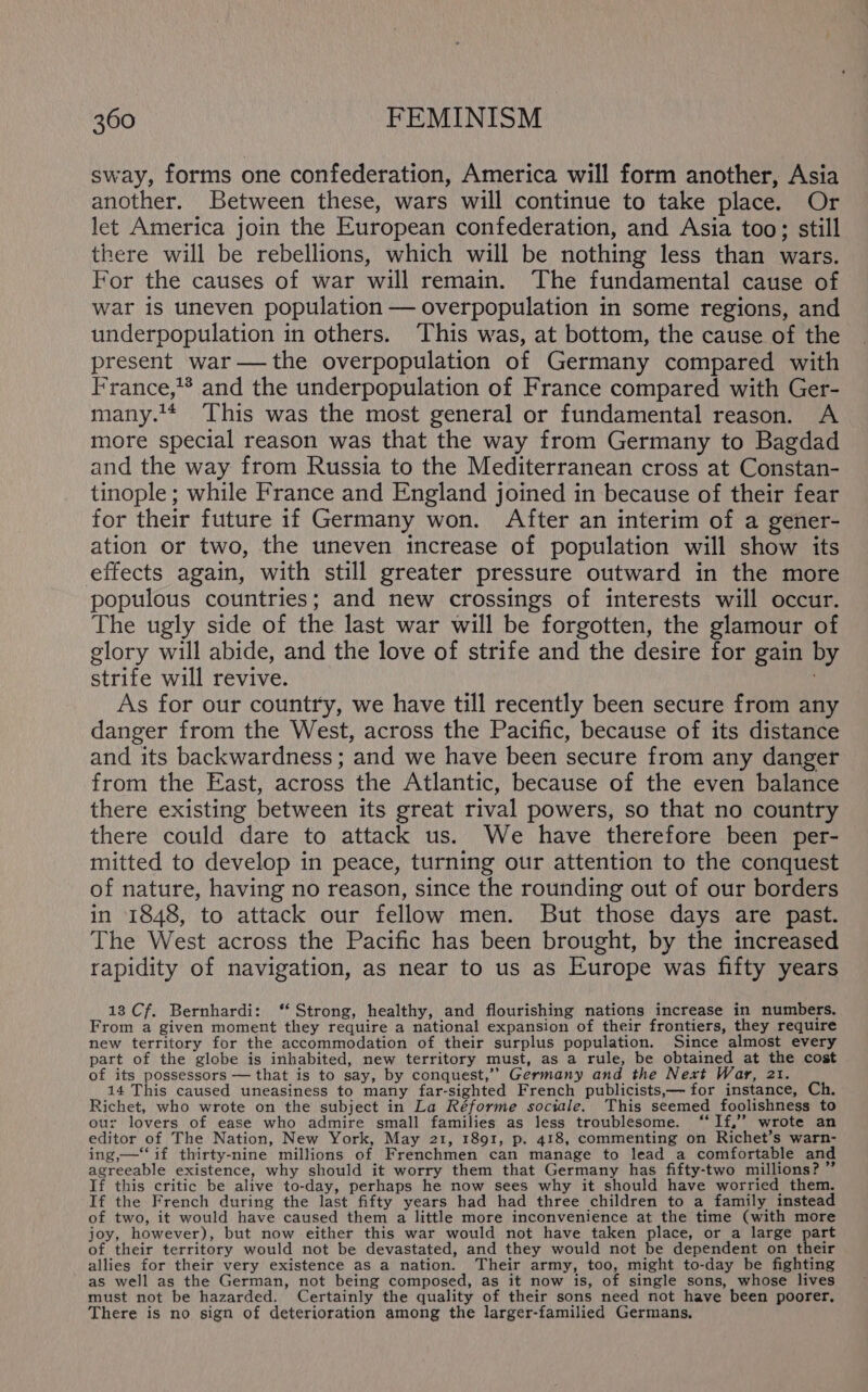 sway, forms one confederation, America will form another, Asia another. Between these, wars will continue to take place. Or let America join the European confederation, and Asia too; still there will be rebellions, which will be nothing less than wars. For the causes of war will remain. The fundamental cause of war is uneven population — overpopulation in some regions, and underpopulation in others. This was, at bottom, the cause of the present war—the overpopulation of Germany compared with France,* and the underpopulation of France compared with Ger- many.** ‘This was the most general or fundamental reason. A more special reason was that the way from Germany to Bagdad and the way from Russia to the Mediterranean cross at Constan- tinople ; while France and England joined in because of their fear for their future if Germany won. After an interim of a gener- ation or two, the uneven increase of population will show its effects again, with still greater pressure outward in the more populous countries; and new crossings of interests will occur. The ugly side of the last war will be forgotten, the glamour of glory will abide, and the love of strife and the desire for gain by strife will revive. As for our country, we have till recently been secure from any danger from the West, across the Pacific, because of its distance and its backwardness; and we have been secure from any danger from the East, across the Atlantic, because of the even balance there existing between its great rival powers, so that no country there could dare to attack us. We have therefore been per- mitted to develop in peace, turning our attention to the conquest of nature, having no reason, since the rounding out of our borders in 1848, to attack our fellow men. But those days are past. The West across the Pacific has been brought, by the increased rapidity of navigation, as near to us as Europe was fifty years 13 Cf. Bernhardi: ‘“ Strong, healthy, and flourishing nations increase in numbers. From a given moment they require a national expansion of their frontiers, they require new territory for the accommodation of their surplus population. Since almost every part of the globe is inhabited, new territory must, as a rule, be obtained at the cost of its possessors — that is to say, by conquest,’’ Germany and the Next War, 21. 14 This caused uneasiness to many far-sighted French publicists,— for instance, Ch. Richet, who wrote on the subject in La Réforme sociale. This seemed foolishness to our lovers of ease who admire small families as less troublesome. ‘“‘If,’’ wrote an editor of The Nation, New York, May 21, 1891, p. 418, commenting on Richet’s warn- ing,—‘‘ if thirty-nine millions of Frenchmen can manage to lead a comfortable and agreeable existence, why should it worry them that Germany has fifty-two millions? ” If this critic be alive to-day, perhaps he now sees why it should have worried them. If the French during the last fifty years had had three children to a family instead of two, it would have caused them a little more inconvenience at the time (with more joy, however), but now either this war would not have taken place, or a large part of their territory would not be devastated, and they would not be dependent on their allies for their very existence as a nation. Their army, too, might to-day be fighting as well as the German, not being composed, as it now is, of single sons, whose lives must not be hazarded. Certainly the quality of their sons need not have been poorer, There is no sign of deterioration among the larger-familied Germans,