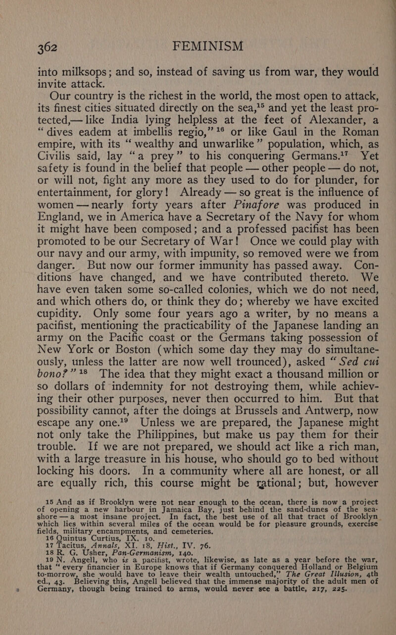 into milksops; and so, instead of saving us from war, they would invite attack. Our country is the richest in the world, the most open to attack, its finest cities situated directly on the sea,’* and yet the least pro- tected,— like India lying helpless at the feet of Alexander, a “dives eadem at imbellis regio,” *® or like Gaul in the Roman empire, with its “ wealthy and unwarlike” population, which, as Civilis said, lay “a prey” to his conquering Germans.1? Yet safety is found in the belief that people — other people — do not, or will not, fight any more as they used to do for plunder, for entertainment, for glory! Already — so great is the influence of women —nearly forty years after Pinafore was produced in England, we in America have a Secretary of the Navy for whom it might have been composed; and a professed pacifist has been promoted to be our Secretary of War! Once we could play with our navy and our army, with impunity, so removed were we from danger. But now our former immunity has passed away. Con- ditions have changed, and we have contributed thereto. We have even taken some so-called colonies, which we do not need, and which others do, or think they do; whereby we have excited cupidity. Only some four years ago a writer, by no means a pacifist, mentioning the practicability of the Japanese landing an army on the Pacific coast or the Germans taking possession of New York or Boston (which some day they may do simultane- ously, unless the latter are now well trounced), asked “Sed cm bono?” 48 The idea that they might exact a thousand million or so dollars of indemnity for not destroying them, while achiev- ing their other purposes, never then occurred to him. But that possibility cannot, after the doings at Brussels and Antwerp, now escape any one.'® Unless we are prepared, the Japanese might not only take the Philippines, but make us pay them for their trouble. If we are not prepared, we should act like a rich man, with a large treasure in his house, who should go to bed without locking his doors. In a community where all are honest, or all are equally rich, this course might be rational; but, however 15 And as if Brooklyn were not near enough to the ocean, there is now a project of opening a new harbour in Jamaica Bay, just behind the sand-dunes of the sea- which lies within several miles of the ocean would be for pleasure grounds, exercise fields, military encampments, and cemeteries. 16 Quintus Curtius, IX. 10. 17 Tacitus, Annals, XI. 18, Hist., IV. 76. 18 R. G. Usher, Pan-Germanism, 140. 19 N. Angell, who is a pacifist, wrote, likewise, as late as a i before the war, that “ every financier in Europe knows that if Germany conquered Holland or Belgium to-morrow, she would have to leave their wealth untouched,” The Great Illusion, 4th ed., 43. Believing this, Angell believed that the immense majority of the adult men of Germany, though being trained to arms, would never see a battle, 217, 225.