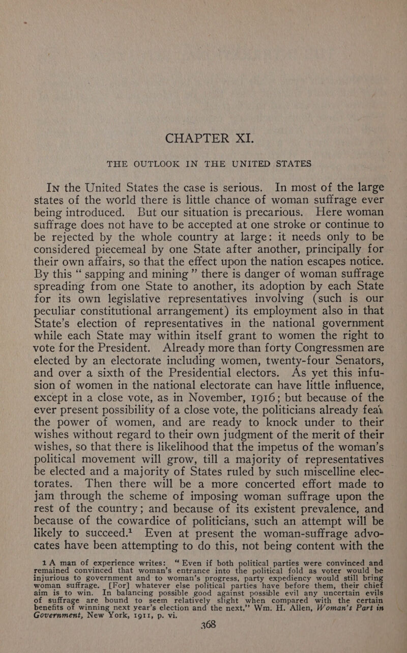 CHAPTER XI. THE OUTLOOK IN THE UNITED STATES In the United States the case is serious. In most of the large states of the world there is little chance of woman suffrage ever being introduced. But our situation is precarious. Here woman suffrage does not have to be accepted at one stroke or continue to be rejected by the whole country at large: it needs only to be considered piecemeal by one State after another, principally for their own affairs, so that the effect upon the nation escapes notice. By this ‘‘ sapping and mining ” there is danger of woman suffrage spreading from one State to another, its adoption by each State for its own legislative representatives involving (such is our peculiar constitutional arrangement) its employment also in that State’s election of representatives in the national government while each State may within itself grant to women the right to vote for the President. Already more than forty Congressmen are elected by an electorate including women, twenty-four Senators, and over a sixth of the Presidential electors. As yet this infu- sion of women in the national electorate can have little influence, except in a close vote, as in November, 1916; but because of the ever present possibility of a close vote, the politicians already fea, the power of women, and are ready to knock under to their wishes without regard to their own judgment of the merit of their wishes, so that there is likelihood that the impetus of the woman’s political movement will grow, till a majority of representatives be elected and a majority of States ruled by such miscelline elec- torates. Then there will be a more concerted effort made to jam through the scheme of imposing woman suffrage upon the rest of the country; and because of its existent prevalence, and because of the cowardice of politicians, such an attempt will be likely to succeed.t. Even at present the woman-suffrage advo- cates have been attempting to do this, not being content with the 1A man of experience writes: ‘“ Even if both political parties were convinced and remained convinced that woman’s entrance into the political fold as voter would be injurious to government and to woman’s progress, party expediency would still bring woman suffrage. [For] whatever else political parties have before them, their chief aim is to win. In balancing possible good against possible evil any uncertain evils of ane toae are bound to seem relatively slight when compared with the certain benefits of winning next year’s election and the next,’? Wm. H. Allen, Woman’s Part in Government, New York, 1911, p. vi.