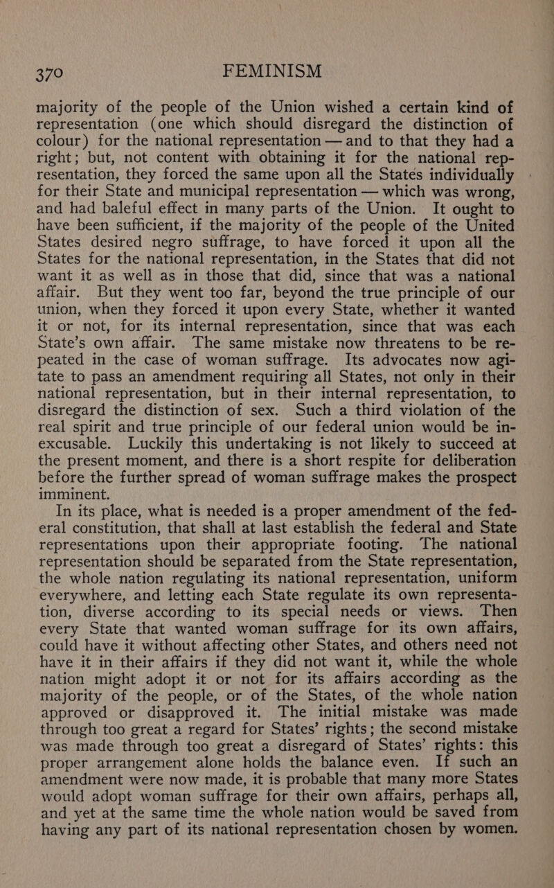 majority of the people of the Union wished a certain kind of representation (one which should disregard the distinction of colour) for the national representation — and to that they had a right; but, not content with obtaining it for the national rep- resentation, they forced the same upon all the States individually for their State and municipal representation — which was wrong, and had baleful effect in many parts of the Union. It ought to have been sufficient, if the majority of the people of the United States desired negro suffrage, to have forced it upon all the States for the national representation, in the States that did not want it as well as in those that did, since that was a national affair. But they went too far, beyond the true principle of our union, when they forced it upon every State, whether it wanted it or not, for its internal representation, since that was each State’s own affair. The same mistake now threatens to be re- peated in the case of woman suffrage. Its advocates now agi- tate to pass an amendment requiring all States, not only in their national representation, but in their internal representation, to disregard the distinction of sex. Such a third violation of the real spirit and true principle of our federal union would be in- excusable. Luckily this undertaking is not likely to succeed at the present moment, and there is a short respite for deliberation before the further spread of woman suffrage makes the prospect imminent. In its place, what is needed is a proper amendment of the fed- eral constitution, that shall at last establish the federal and State representations upon their appropriate footing. ‘The national representation should be separated from the State representation, the whole nation regulating its national representation, uniform everywhere, and letting each State regulate its own representa- tion, diverse according to its special needs or views. Then every State that wanted woman suffrage for its own affairs, could have it without affecting other States, and others need not have it in their affairs if they did not want it, while the whole nation might adopt it or not for its affairs according as the majority of the people, or of the States, of the whole nation approved or disapproved it. The initial mistake was made through too great a regard for States’ rights; the second mistake was made through too great a disregard of States’ rights: this proper arrangement alone holds the balance even. If such an amendment were now made, it is probable that many more States would adopt woman suffrage for their own affairs, perhaps all, and yet at the same time the whole nation would be saved from having any part of its national representation chosen by women.