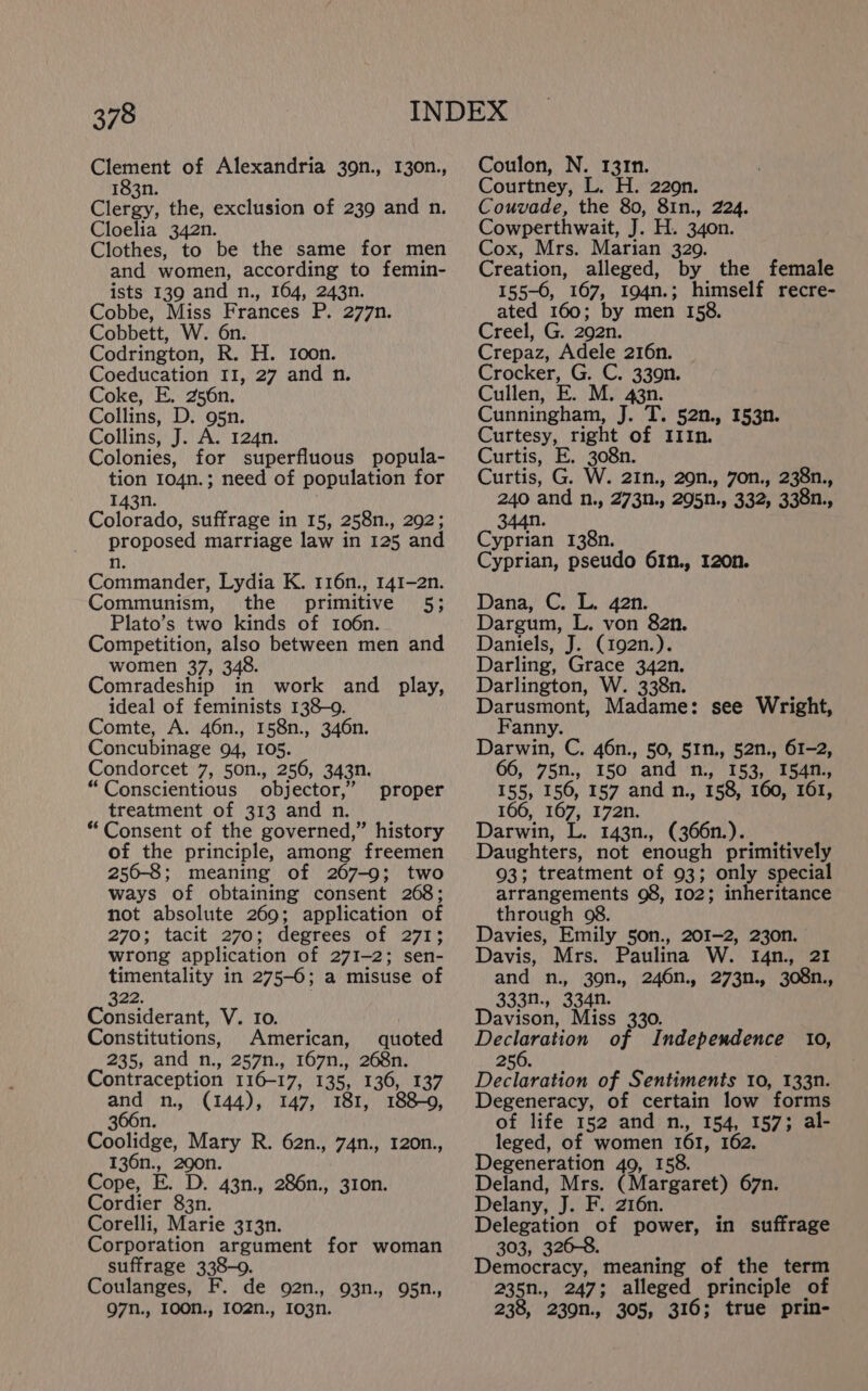 Clement of Alexandria 39n., 130n., 183n. Clergy, the, exclusion of 239 and n. Cloelia 342n. Clothes, to be the same for men and women, according to femin- ists 139 and n., 164, 243n. Cobbe, Miss Frances P. 277n. Cobbett, W. 6n. Codrington, R. H. Ioon. Coeducation 11, 27 and n. Coke, E. 256n. Collins, D. 95n. Collins, J. A. 124n. Colonies, for superfluous popula- tion 104n.; need of population for 143n. Colorado, suffrage in 15, 258n., 292; proposed marriage law in 125 and n. Commander, Lydia K. 116n., 141-2n. Communism, the primitive 5; Plato’s two kinds of 106n. Competition, also between men and women 37, 348. Comradeship in work and play, ideal of feminists 138-09. Comte, A. 46n., 158n., 346n. Concubinage 94, 105. Condorcet 7, 50n., 256, 343n. “Conscientious objector,” treatment of 313 and n. * Consent of the governed,” history of the principle, among freemen 250-8; meaning of 267-9; two ways of obtaining consent 268; not absolute 269; application of 270; tacit 270; degrees of 271; wrong application of 271-2; sen- timentality in 275-6; a misuse of proper 322. Considerant, V. to. Constitutions, American, quoted 235, and n., 257n., 167n., 268n. Contraception 116-17, 135, 136, 137 oi n., (144), 147, 181, 188-9, 366n. Coolidge, Mary R. 62n., 74n., 120n., 136n., 290n. Cope, E. D. 43n., 286n., 310n. Cordier 83n. Corelli, Marie 313n. Corporation argument for woman suffrage 338-0. Coulanges, F. de o2n., 93n., 95n., 97n., 100N., I02n., 1o03n. Coulon, N. 131n. Courtney, L. H. 220n. Couvade, the 80, 81n., 224. Cowperthwait, J. H. 34on. Cox, Mrs. Marian 329. Creation, alleged, by the female 155-0, 167, 194n.; himself recre- ated 160; by men 158. Creel, G. 292n. Crepaz, Adele 216n. | Crocker, G. C. 330n. Cullen, E. M. 43n. Cunningham, J. T. 52n., 153n. Curtesy, right of IIIn. Curtis, E. 308n. Curtis, G. W. 21n., 209n., 7on., 238n., 240 and n., 273n., 295n., 332, 338n., 344n. Cyprian 138n. Cyprian, pseudo 61n., 120n. Dana, C. L. 42n. Dargum, L. von 82n. Daniels, J. (192n.). Darling, Grace 342n. Darlington, W. 338n. Darusmont, Madame: see Wright, Fanny. Darwin, C. 46n., 50, 51n., 52n., 61-2, 66, 75n., I50 and n., 153, 154n., 155, 156, 157 and n., 158, 160, 161, 166, 167, 172n. Darwin, L. 143n., (366n.). Daughters, not enough primitively 93; treatment of 93; only special arrangements 98, 102; inheritance through 08. Davies, Emily 50n., 201-2, 23on. Davis, Mrs. Paulina W. 14n., 21 and n., 39n., 246n., 273n., 308n., 333N., 334n. Davison, Miss 330. ee ae of Independence 10, 256. Declaration of Sentiments 10, 133n. Degeneracy, of certain low forms of life 152 and n., 154, 157; al- leged, of women 161, 162. Degeneration 409, 158. Deland, Mrs. (Margaret) 67n. Delany, J. F. 216n. Delegation of power, in suffrage 303, 326-8. Democracy, meaning of the term 235n., 247; alleged principle of 238, 230n., 305, 316; true prin-