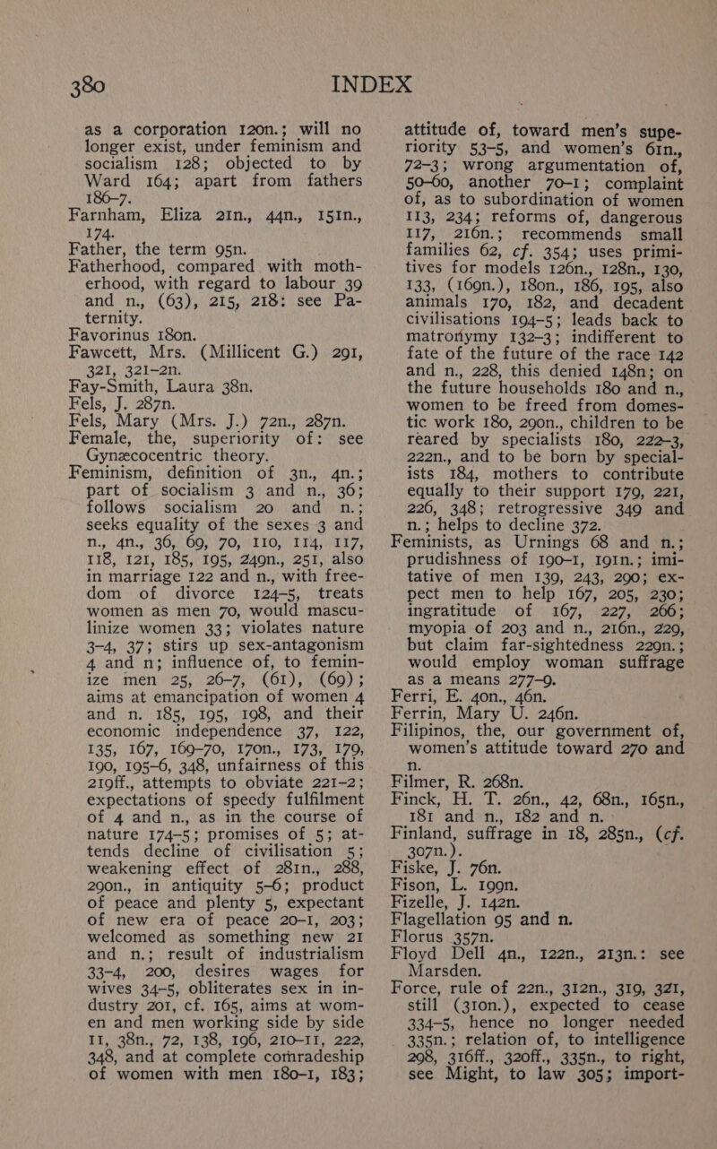 as a corporation 120n.; will no longer exist, under feminism and socialism 128; objected to by Ward 164; apart from fathers 86-7. I Farnham, Eliza 2In., 44n., I5In., 174. Father, the term 95n. Fatherhood, compared with moth- erhood, with regard to labour 39 and n., (63), 215, 218: see Pa- ternity. Favorinus 18on. Fawcett, Mrs. (Millicent G.) 291, 321, 321-2n. Fay-Smith, Laura 38n. Fels, J. 287n. Fels, Mary (Mrs. J.) 72n., 287n. Female, the, superiority of: see Gynzcocentric theory. Feminism, definition of 3n., 4n.; part of socialism 3 and n., 36; follows socialism 20 and n.; seeks equality of the sexes 3 and T.).417 367 OO POTION Fa ey, 118, 121, 185, 195, 249n., 251, also in marriage 122 and n., with free- dom of divorce 124-5, treats women as men 70, would mascu- linize women 33; violates nature 3-4, 37; stirs up sex-antagonism 4 and n; influence of, to femin- ize men 25, 26-7, (61), (69); aims at emancipation of women 4 and n. 185, 195, 198, and their economic independence 37, 122, 135, 167, 169-70, 170n., 173, 179, 190, 195-6, 348, unfairness of this 21off., attempts to obviate 221-2; expectations of speedy fulfilment of 4 and n., as in the course of nature 174-5; promises of 5; at- tends decline of civilisation 5; weakening effect of 281n., 288, 290n., in antiquity 5-6; product of peace and plenty 5, expectant of new era of peace 20-1, 203; welcomed as something new 21 and n.; result of industrialism 33-4, 200, desires wages for wives 34-5, obliterates sex in in- dustry 201, cf. 165, aims at wom- en and men working side by side II, 38n., 72, 138, 196, 210-11, 222, 348, and at complete comradeship of women with men 180-1, 183; attitude of, toward men’s supe- Tiority 53-5, and women’s 61n., 72-3; wrong argumentation of, 50-60, another 70-1; complaint of, as to subordination of women II3, 234; reforms of, dangerous 117, 216n.; recommends small families 62, cf. 354; uses primi- tives for models 126n., 128n., 130, 133, (169n.), 180n., 186, 195, also animals 170, 182, and decadent civilisations 194-5; leads back to matronymy 132-3; indifferent to fate of the future of the race 142 and n., 228, this denied 148n; on the future households 180 and n., women to be freed from domes- tic work 180, 290n., children to be reared by specialists 180, 222-3, 222n., and to be born by special- ists 184, mothers to contribute equally to their support 179, 221, 226, 348; retrogressive 349 and n.; helps to decline 372. Feminists, as Urnings 68 and n.; prudishness of 190-1, I9In.; imi- tative of men 139, 243, 290; ex- pect men to help 167, 205, 230; ingratitude of 167, 227, 266; myopia of 203 and n., 216n., 220, but claim far-sightedness 229n.; would employ woman suffrage as a means 277-9. Ferri, E. 4o0n., 46n. Ferrin, Mary U. 246n. Filipinos, the, our government of, women’s attitude toward 270 and n. Filmer, R. 268n. Finck, .H: T. 26n., 42, 68n., T65ny 181 and n., 182 and n. Finland, suffrage in 18, 285n., (cf. 307n.). Fiske, J. 76n. Fison, L. Iggn. Fizelle, J. 142n. Flagellation 95 and n. Florus 357n. Floyd Dell 4n., 122n., 213n.: see Marsden. Force, rule of 22n., 312n., 319, 32ZI, still (310n.), expected to cease 334-5, hence no longer needed _ 335n.; relation of, to intelligence 208, 316ff., 320ff., 335n., to right, see Might, to law 305; import-