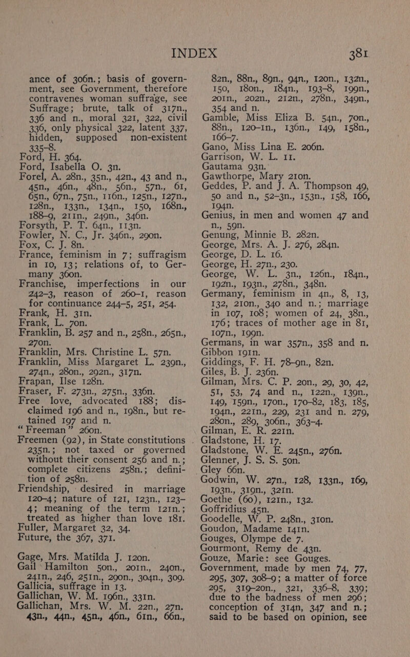 ance of 306n.; basis of govern- ment, see Government, therefore contravenes woman suffrage, see Suffrage; brute, talk of 317n., 336 and n., moral 321, 322, civil 336, only physical 322, latent 337, hidden, supposed non-existent 335-8. Ford, H. 364. Ford, Isabella O. 3n. Forel, A. 28n., 35n., 42n., 43 and n., Ast, aot, 48n.) \56n.,.' 570.,., 61; 65n., 67n., 75n., 116n., 125n., 127n., T25t., &gt; 1330. 134n.,..150, ) 168n., 188-9, 21In., 249n., 346n. Porsyti, Pb. /T.).64n;, 113n. Fowler, N. C., Jr. 346n., 290n. Pox. Gly Shy. France, feminism in 7; suffragism in 10, 13; relations of, to Ger- many 360n. Franchise, imperfections in our 242-3, reason of 260-I, reason for continuance 244-5, 251, 254. Frank, L. 7on. Franklin, B. 257 and n., 258n., 265n., 270n. Franklin, Mrs. Christine L. 57n. Franklin, Miss Margaret L. 239n., Frapan, Ilse 128n. Fraser, F. 273n., 275n., 336n. Free love, advocated 188; dis- claimed 196 and n., 198n., but re- tained 197 and n. 235n.; not taxed or governed without their consent 256 and n.; complete citizens 258n.; defini- tion of 258n. Friendship, desired in marriage 120-4; nature of 121, I23n., 123- 4; meaning of the term tI2In.; treated as higher than love 181. Fuller, Margaret 32, 34. Future, the 367, 371. Gage, Mrs. Matilda J. 120n. Gail * Hamilton 50n., 2o01n., 240n., 24In., 246, 251n., 290n., 304n., 309. Gallicia, suffrage in 13. Gallichan, W. M. 196n., 331n. Gallichan, Mrs. W. M. 22n., 27n. 43n., 44n., 45n., 46n., 61n., 66n., 381 82n., 88n., 89n., O4n., I20n., 132n., 150, 180n., 184n., 193-8, I99n., 20In., 202n., 212n., 278n., 349n., 354 and n. Gamble; Miss Eliza B. 54n., 7on., 88n., 120-In., 136n., 149, 158n., 166-7. Gano, Miss Lina E. 206n. Garrison, W. L. 11. Gautama 93n. Gawthorpe, Mary 21on. Geddes, P. and J. A. Thompson 49, 50 and n., 52-3n., 153n., 158, 166, 194n. Genius, in men and women 47 and n., 59n. Genung, Minnie B. 282n. George, Mrs. A. J. 276, 284n. George, D. L. 16. George, H. 27n., 230. George, Le A Me He. yD 192n., 193n., 278n., 348n. Germany, feminism in 4n., 8, 13, 132, 210n., 340 and n.; marriage 176; traces of mother age in 81, 107n., 199n. Germans, in war 357n., 358 and n. Gibbon roIn. Giddings, F. H. 78-on., 82n. Gilman, Mrs. C. P. 20n., 20, 30, 42, 51,'$3,..74 and \ mn...) 122n., 1 30n,, 149, 159n., 170n., 170-82, 183, 185, 104%, 221. 220, 331 and’ 'n: | 279, 280n., 289, 306n., 363-4. Gladstone, H. 17. Gladstone, W. E. 245n., 276n. Glenner, J. S. S. 5on. Gley 66n. Godwin, W. 27n., 128, 133n., 160, 193n., 319n., 32In. Goethe (60), 12In., 132. Goffridius 45n. Goodelle, W. P. 248n., 310n. Goudon, Madame 1rg4tn. Gouges, Olympe de 7. Gourmont, Remy de 43n. Gouze, Marie: see Gouges. Government, made by men 74, 77, 295, 307, 308-9; a matter of force 295, 319-20n., 321, 330-8, 339; due to the badness of men 206; conception of 314n, 347 and n.; said to be based on opinion, see 184n.,