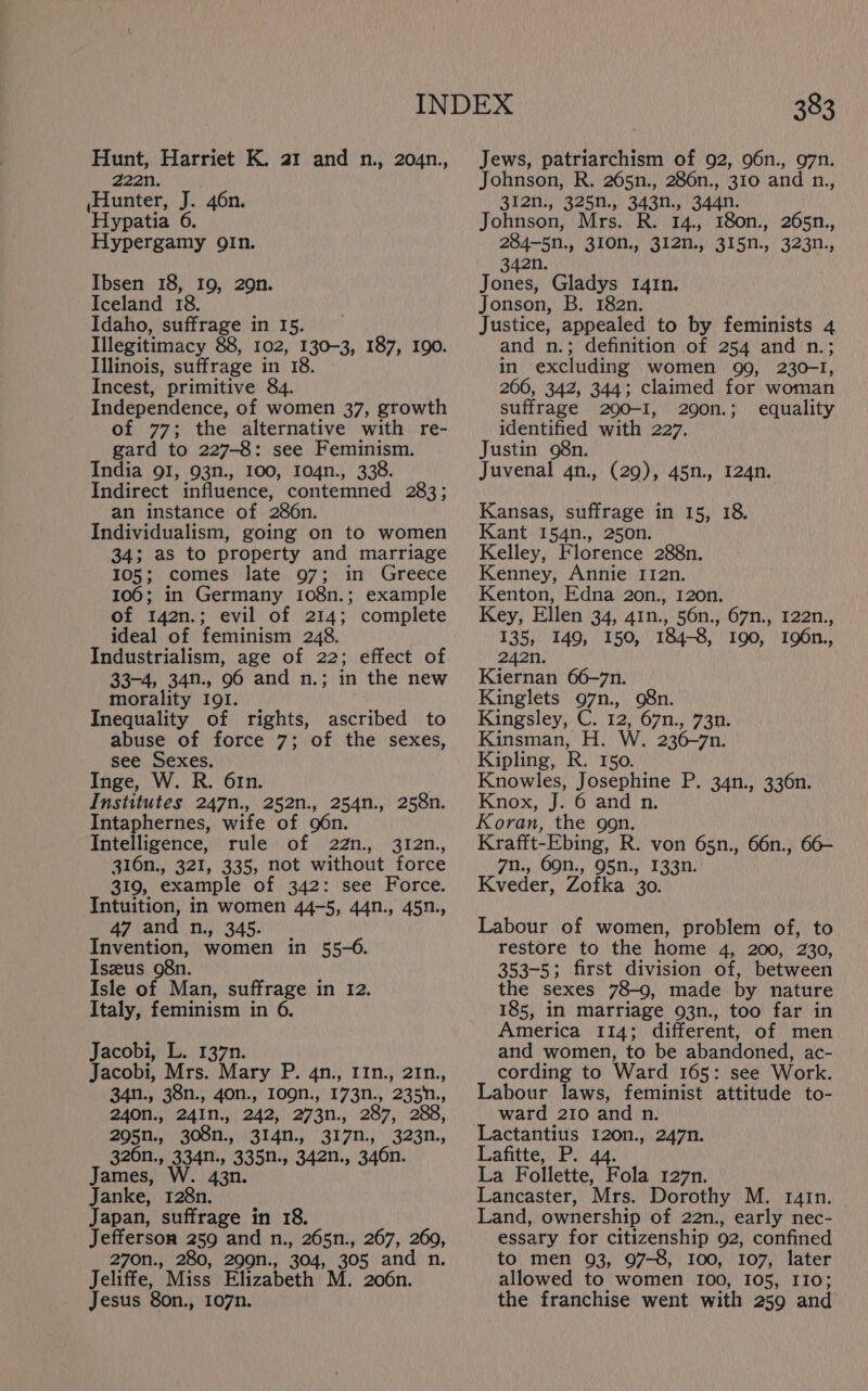 Hunt, Harriet K. a1 and n., 204n., 222n. ,Hunter, J. 46n. ‘Hypatia 6 Hypergamy gIn. Ibsen 18, 19, 29n. Iceland 18. Idaho, suffrage in 15. Illegitimacy 88, 102, 130-3, 187, I9o. Illinois, suffrage in 18. Incest, primitive 84. Independence, of women 37, growth of 77; the alternative with re- gard to 227-8: see Feminism. India 91, 93n., 100, 104n., 338. Indirect influence, contemned 283; an instance of 286n. Individualism, going on to women 34; as to property and marriage 105; comes late 97; in Greece 106; in Germany 108n.; example of 142n.; evil of 214; complete ideal of feminism 248. Industrialism, age of 22; effect of 33-4, 34n., 96 and n.; in the new morality I9I. Inequality of rights, ascribed to abuse of force 7; of the sexes, see Sexes. Inge, W. R. 61n. Institutes 247n., 252n., 254n., 258n. Intaphernes, wife of 96n. Intelligence, rule of 22n., 312n., 316n., 321, 335, not without force 319, example of 342: see Force. Intuition, in women 44-5, 44n., 45n., 47 and n., 345. Invention, women in 55-6. Iszeus 98n. Isle of Man, suffrage in 12. Italy, feminism in 6. Jacobi, L. 137n. Jacobi, Mrs. Mary P. qn., 11n., 21n., 34n., 38n., 40n., 1ogn., 173n., 235n., 240n., 241n., 242, 273n., 287, 288, 295n., 308n., 314n., 317n., 323n., 326n., 334n., 335n., 342n., 346n. James, W. 43n. Janke, 128n. Japan, suffrage in 18. Jefferson 259 and n., 265n., 267, 260, 270n., 280, 299n., 304, 305 and n. Jeliffe, Miss Elizabeth M. 206n. Jesus 8on., 107n. 383 Jews, patriarchism of 92, 96n., 97n. Johnson, R. 265n., 286n., 310 and n., 3l2n., 325n., 343n., 344n. Johnson, Mrs. R. 14., 180n., 265n., 284-5n., 310N., 312n., 315n., 323n., 342n. Jones, Gladys 141n. Jonson, B. 182n. Justice, appealed to by feminists 4 and n.; definition of 254 and n.; in excluding women 99, 230-1, 266, 342, 344; claimed for woman suffrage 2090-1, 290n.; equality identified with 227. Justin 98n. Juvenal 4n., (29), 45n., 124n. Kansas, suffrage in 15, 18. Kant 154n., 250n. Kelley, Florence 288n. Kenney, Annie I12n. Kenton, Edna 2o0n., 120n. Key, Ellen 34, 41n., 56n., 67n., 122n., 135, 149, 150, 184-8, 190, 196n., 242n. Kiernan 66-7n. Kinglets 97n., 98n. Kingsley, C. 12, 67n., 73n. Kinsman, H. W. 236-7n. Kipling, R. 150. Knowles, Josephine P. 34n., 336n. Knox, J. 6 and n. Koran, the gon. Krafft-Ebing, R. von 65n., 66n., 66- 7n., 69n., 95n., 133n. Kveder, Zofka 30. Labour of women, problem of, to restore to the home 4, 200, 230, 353-5; first division of, between the sexes 78-9, made by nature 185, in marriage 93n., too far in America 114; different, of men and women, to be abandoned, ac- cording to Ward 165: see Work. Labour laws, feminist attitude to- ward 210 and n. Lafitte, P. 44. La Follette, Fola 127n. Lancaster, Mrs. Dorothy M. 141n. Land, ownership of 22n., early nec- essary for citizenship 92, confined to men 93, 97-8, I00, 107, later allowed to women 100, 105, 110; the franchise went with 259 and