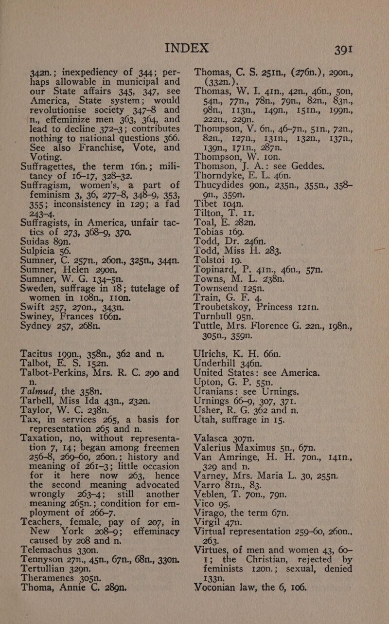 34an.; inexpediency of 344; per- haps allowable in municipal and our State affairs 345, 347, see America, State system; would revolutionise society 347-8 and n., effeminize men 363, 364, and lead to decline 372-3; contributes nothing to national questions 366. See also Franchise, Vote, and Voting. Suffragettes, the term 16n.; mili- tancy of 16-17, 328-32. Suffragism, women’s, a part of feminism 3, 36, 277-8, 348-0, 353, 355; inconsistency in 129; a fad 243-4. Suffragists, in America, unfair tac- tics of 273, 368-9, 370. Suidas 8on. Sulpicia 56. Sumner, C. 257n., 260n., 325n., 344n. Sumner, Helen 290n, Sumner, W. G. 134-5n. Sweden, suffrage in 18; tutelage of women in 108n., Iron. Swift 257, 270n., 343n. Swiney, Frances 166n. Sydney 257, 268n. Tacitus 199n., 358n., 362 and n. Talbot, E. S. r52n. Talbot-Perkins, Mrs. R. C. 290 and n. Talmud, the 358n. Tarbell, Miss Ida 43n., 232n. Taylor, W. C. 238n. Tax, in services 265, a basis for representation 265 and n. Taxation, no, without representa- tion 7, 14; began among freemen 256-8, 269-60, 260n.; history and meaning of 261-3; little occasion for it here now 263, hence the second meaning advocated wrongly 263-4; still another meaning 265n.; condition for em- ployment of 266-7. Teachers, female, pay of 207, in New York 208-9; effeminacy caused by 208 and n. Telemachus 33on. Tennyson 27n., 45n., 67n., 68n., 330n. Tertullian 329n. Theramenes 305n. Thoma, Annie C. 289n. 39! Thomas, C. S. 251n., (276n.), 290n., (332n.). Thomas, W. I. 41n., 42n., 46n., 50n, 54n., 77n., 78n., 79n., 82n., 83n., Me, ITSM) TAON.) TST...) TOOT. 222n., 2209n. Thompson, V. 6n., 46—7n., 51n., 72n., Sai BAT AST ser T37n.: 139n., I7In., 287n. Thompson, W. Ion. Thomson, J. A.: see Geddes. Thorndyke, E. L. 46n. Thucydides gon., 235n., 355n., 358- on., 359n. Tibet I04n. Tilton, T. 11. Toal, E. 282n. Tobias 169. Todd, Dr. 246n. Todd, Miss H. 283. Tolstoi Io. Topinard, P. 41n., 46n., 57n. Towns, Pyr2Rn, Townsend 125n. Train, Gr. F. 4. Troubetskoy, Princess 12In. Turnbull g5n. Tuttle, Mrs. Florence G, 22n., 198n., 305N., 359n. Ulrichs, K. H. 66n. Underhill 346n. United States: see America. Upton, G. P. 55n. Uranians: see Urnings. Urnings 66-0, 307, 371. Usher, R. G. 362 and n. Utah, suffrage in 15. Valasca 307n. Valerius Maximus 5n., 67n. Van Amringe, H. H. 7on., 1I41n, 329 and n. Varney, Mrs. Maria L. 30, 255n. Varro 81n., 83. Veblen, T. 7on., 79n. Vico 95. Virago, the term 67n. Virgil 47n. Meade representation 259-60, 26on., 263. Virtues, of men and women 43, 60- 1; the Christian, rejected by feminists 120n.; sexual, denied 133n. Voconian law, the 6, 106.