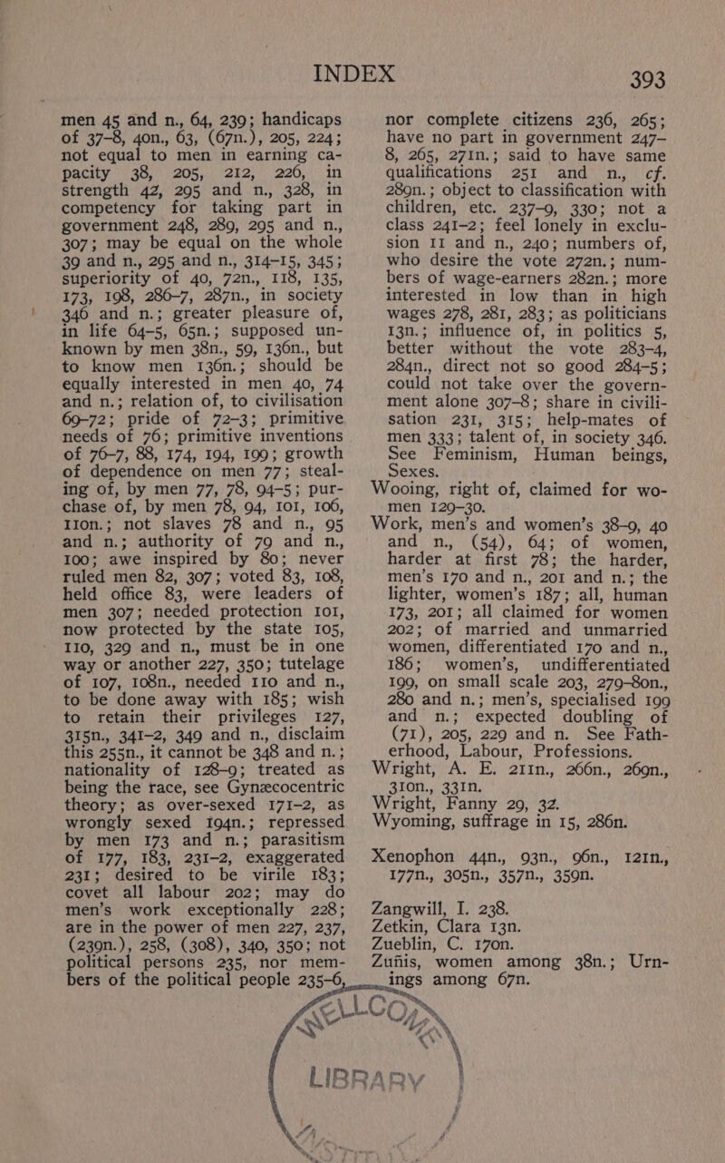 men 45 and n., 64, 239; handicaps of 37-8, 4on., 63, (67n.), 205, 224; not equal to men in earning ca- Baciy 38!) 205, eke) 220, in strength 42, 295 and n., 328, in competency for taking part in government 248, 289, 295 and n., 307; may be equal on the whole 39 and n., 295 and n., 314-15, 345; superiority of 40, 72n., 118, 135, 173, 198, 286-7, 287n., in society 346 and n.; greater pleasure of, in life 64-5, 65n.; supposed un- known by men 38n., 59, 136n., but to know men 136n.; should be equally interested in men 40, 74 and n.; relation of, to civilisation 69-72; pride of 72-3; primitive needs of 76; primitive inventions of 76-7, 88, 174, 194, 199; growth of dependence on men 77; steal- ing of, by men 77, 78, 94-5; pur- chase of, by men 78, 94, IOI, 106, I1on.; not slaves 78 and n., 95 and n.; authority of 79 and n., 100; awe inspired by 80; never ruled men 82, 307; voted 83, 108, held office 83, were leaders of men 307; needed protection Io1, now protected by the state 105, IIo, 329 and n., must be in one way or another 227, 350; tutelage of 107, 108n., needed 110 and n., to be done away with 185; wish to retain their privileges 127, 315n., 341-2, 349 and n., disclaim this 255n., it cannot be 348 and n.; nationality of 128-9; treated as being the race, see Gynzcocentric theory; as over-sexed 171-2, as wrongly sexed Ig4n.; repressed by men 173 and n.; parasitism of 177, 183, 231-2, exaggerated 231; desired to be virile 183; covet all labour 202; may do men’s work exceptionally 228; are in the power of men 227, 237, (239n.), 258, (308), 340, 350; not political persons 235, nor mem- nor complete citizens 236, 265; have no part in government 247- 8, 265, 271n.; said to have same qualifications 251 and n,, cf. 289n.; object to classification with children, etc. 237-9, 330; not a class 241-2; feel lonely in exclu- sion 11 and n., 240; numbers of, who desire the vote 272n.; num- bers of wage-earners 282n.; more interested in low than in high wages 278, 281, 283; as politicians 13n.; influence of, in politics 5, better without the vote 283-4, 284n., direct not so good 284-5; could not take over the govern- ment alone 307-8; share in civili- sation 231, 315; help-mates of men 333; talent of, in society 346. See Feminism, Human beings, Sexes. Wooing, right of, claimed for wo- men 129-30. - Work, men’s and women’s 38-9, 40 and n., (54), 64; of women, harder at first 78; the harder, men’s 170 and n., 201 and n.; the lighter, women’s 187; all, human 173, 201; all claimed for women 202; of married and unmarried women, differentiated 170 and n., 186; women’s, undifferentiated 199, on small scale 203, 279-8on., 280 and n.; men’s, specialised 199 and n.; expected doubling of (71), 205, 229 and n. See Fath- erhood, Labour, Professions. Wright, A. E. 211n., 266n., 269n., 310n., 331n. Wright, Fanny 29, 32. Wyoming, suffrage in 15, 286n. Xenophon 44n., 93n., 96n., 12In, 177n., 305n., 357n., 359n. Zangwill, I. 238. Zetkin, Clara 13n. Zueblin, C. 170n. Zufiis, women among 38n.; Urn- ings among 67n. P at 7! Ty A ALCON y ~“ “A \