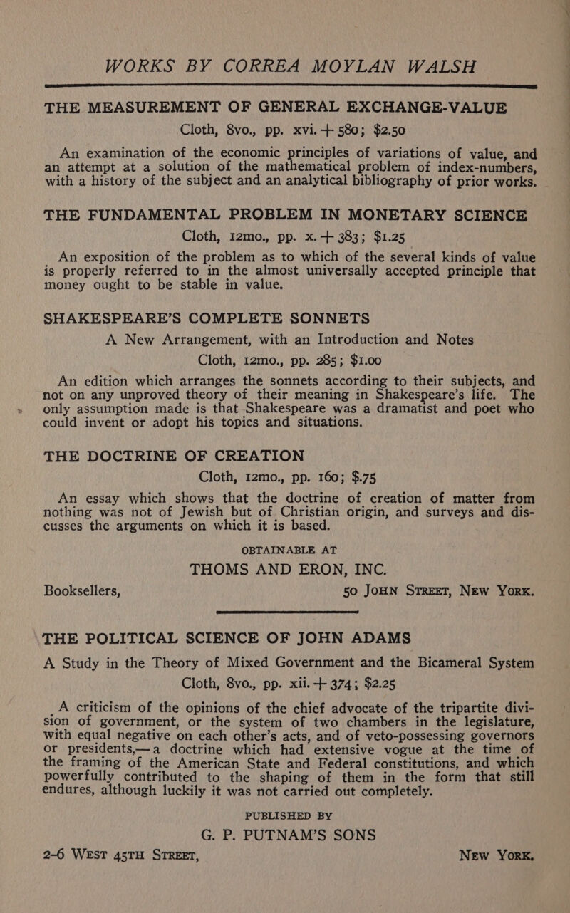 WORKS BY CORREA MOYLAN WALSH THE MEASUREMENT OF GENERAL EXCHANGE-VALUE Cloth, 8vo., pp. xvi.-+ 580; $2.50 An examination of the economic principles of variations of value, and an attempt at a solution of the mathematical problem of index-numbers, with a history of the subject and an analytical bibliography of prior works. THE FUNDAMENTAL PROBLEM IN MONETARY SCIENCE Cloth, I2mo., pp. x. + 383; $1.25 An exposition of the problem as to which of the several kinds of value is properly referred to in the almost universally accepted principle that money ought to be stable in value. SHAKESPEARE’S COMPLETE SONNETS A New Arrangement, with an Introduction and Notes Cloth, 12mo., pp. 285; $1.00 An edition which arranges the sonnets according to their subjects, and not on any unproved theory of their meaning in Shakespeare’s life. The only assumption made is that Shakespeare was a dramatist and poet who could invent or adopt his topics and situations. THE DOCTRINE OF CREATION Cloth, 12mo., pp. 160; $.75 An essay which shows that the doctrine of creation of matter from nothing was not of Jewish but of Christian origin, and surveys and dis- cusses the arguments on which it is based. OBTAINABLE AT THOMS AND ERON, INC. Booksellers, 50 JoHN STREET, NEW York. THE POLITICAL SCIENCE OF JOHN ADAMS A Study in the Theory of Mixed Government and the Bicameral System Cloth, 8vo., pp. xii. + 374; $2.25 _A criticism of the opinions of the chief advocate of the tripartite divi- sion of government, or the system of two chambers in the legislature, with equal negative on each other’s acts, and of veto-possessing governors or presidents,—a doctrine which had extensive vogue at the time of the framing of the American State and Federal constitutions, and which powerfully contributed to the shaping of them in the form that still endures, although luckily it was not carried out completely. PUBLISHED BY G. P. PUTNAM’S SONS 2-6 WEST 45TH STREET, New York,