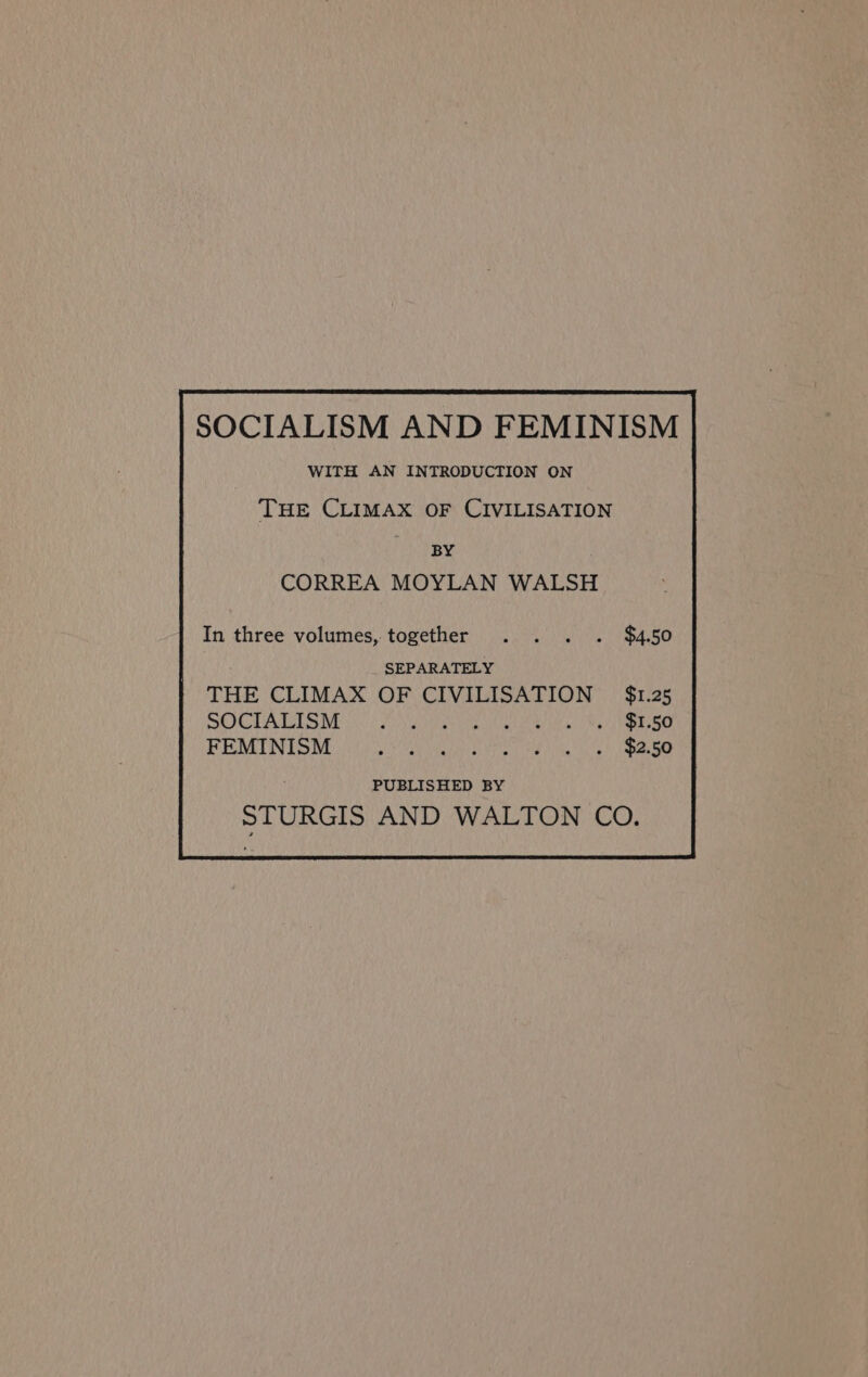 SOCIALISM AND FEMINISM WITH AN INTRODUCTION ON THE CLIMAX OF CIVILISATION BY CORREA MOYLAN WALSH In three volumes, together $4.50 SEPARATELY THE CLIMAX OF CIVILISATION — $1.25 SOCIALISM FPN MI ee tla IE UC ae acl Oe 7 | NORE FEMINISM Ride by TMG 7 aia! pM 3 &gt; PUBLISHED BY STURGIS AND WALTON CO.