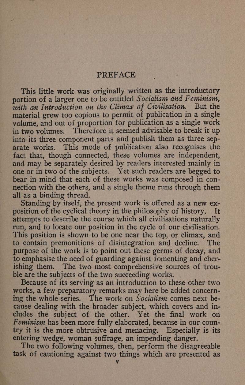 This little work was originally written as the introductory portion of a larger one to be entitled Socialism and Feminism, with an Introduction on the Climax of Civilisation. But the material grew too copious to permit of publication in a single volume, and out of proportion for publication as a single work in two volumes. Therefore it seemed advisable to break it up into its three component parts and publish them as three sep- arate works. This mode of publication also recognises the fact that, though connected, these volumes are independent, and may be separately desired by readers interested mainly in one or in two of the subjects. Yet such readers are begged to bear in mind that each of these works was composed in con- nection with the others, and a single theme runs through them all as a binding thread. Standing by itself, the present work is offered as a new ex- position of the cyclical theory in the philosophy of history. It attempts to describe the course which all civilisations naturally run, and to locate our position in the cycle of our civilisation. This position is shown to be one near the top, or climax, and to contain premonitions of disintegration and decline. The purpose of the work is to point out these germs of decay, and to emphasise the need of guarding against fomenting and cher- ishing them. ‘The two most comprehensive sources of trou- ble are the subjects of the two succeeding works. Because of its serving as an introduction to these other two works, a few preparatory remarks may here be added concern- ing the whole series. The work on Socialism comes next be- cause dealing with the broader subject, which covers and in- cludes the subject of the other. Yet the final work on Femimsm has been more fully elaborated, because in our coun- try it is the more obtrusive and menacing. Especially is its entering wedge, woman suffrage, an impending danger. The two following volumes, then, perform the disagreeable task of cautioning against two things which are presented as Vv