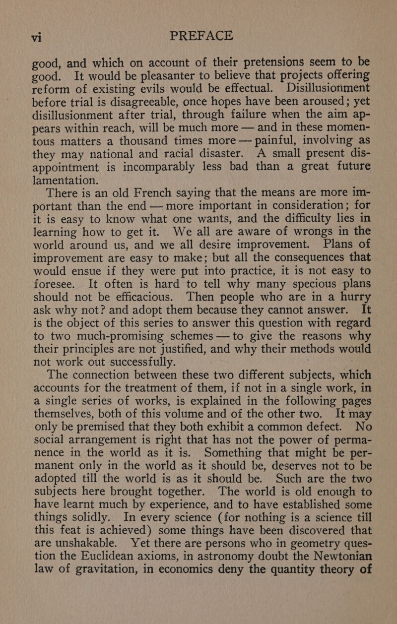 good, and which on account of their pretensions seem to be good. It would be pleasanter to believe that projects offering reform of existing evils would be effectual. Disillusionment before trial is disagreeable, once hopes have been aroused; yet disillusionment after trial, through failure when the aim ap- pears within reach, will be much more — and in these momen- tous matters a thousand times more — painful, involving as they may national and racial disaster. A small present dis- appointment is incomparably less bad than a great future lamentation. There is an old French saying that the means are more im- portant than the end — more important in consideration; for it is easy to know what one wants, and the difficulty lies in learning how to get it. We all are aware of wrongs in the world around us, and we all desire improvement. Plans of improvement are easy to make; but all the consequences that would ensue if they were put into practice, it is not easy to foresee. It often is hard to tell why many specious plans should not be efficacious. Then people who are in a hurry ask why not? and adopt them because they cannot answer. It is the object of this series to answer this question with regard to two much-promising schemes —to give the reasons why their principles are not justified, and why their methods would not work out successfully. W The connection between these two different subjects, which accounts for the treatment of them, if not in a single work, in a single series of works, is explained in the following pages themselves, both of this volume and of the other two. It may only be premised that they both exhibit a common defect. No social arrangement is right that has not the power of perma- nence in the world as it is. Something that might be per- manent only in the world as it should be, deserves not to be adopted till the world is as it should be. Such are the two subjects here brought together. The world is old enough to have learnt much by experience, and to have established some things solidly. In every science (for nothing is a science till this feat is achieved) some things have been discovered that are unshakable. Yet there are persons who in geometry ques- tion the Euclidean axioms, in astronomy doubt the Newtonian law of gravitation, in economics deny the quantity theory of