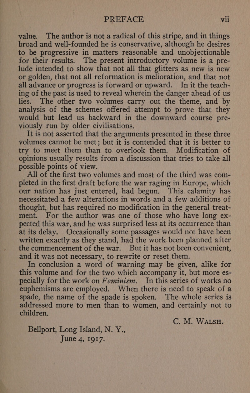 value. The author is not a radical of this stripe, and in things broad and well-founded he is conservative, although he desires to be progressive in matters reasonable and unobjectionable for their results. The present introductory volume is a pre- lude intended to show that not all that glitters as new is new or golden, that not all reformation is melioration, and that not all advance or progress is forward or upward. In it the teach- ing of the past is used to reveal wherein the danger ahead of us lies. The other two volumes carry out the theme, and by analysis of the schemes offered attempt to prove that they would but lead us backward in the downward course pre- viously run by older civilisations. It is not asserted that the arguments presented in these three volumes cannot be met; but it is contended that it is better to try to meet them than to overlook them. Modification of opinions usually results from a discussion that tries to take all ossible points of view. All of the first two volumes and most of the third was com- pleted in the first draft before the war raging in Europe, which our nation has just entered, had begun. This calamity has necessitated a few alterations in words and a few additions of thought, but has required no modification in the general treat- ment. For the author was one of those who have long ex- pected this war, and he was surprised less at its occurrence than at its delay. Occasionally some passages would not have been written exactly as they stand, had the work been planned after the commencement of the war. But it has not been convenient, and it was not necessary, to rewrite or reset them. In conclusion a word of warning may be given, alike for this volume and for the two which accompany it, but more es- pecially for the work on Feminism. In this series of works no euphemisms are employed. When there is need to speak of a spade, the name of the spade is spoken. The whole series is addressed more to men than to women, and certainly not to children. C. M. WALSH. Bellport, Long Island, N. Y., June 4, 1917.