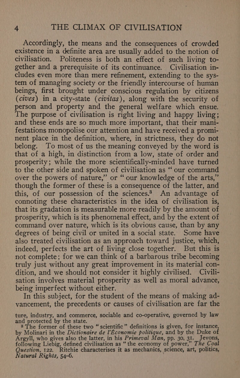 Accordingly, the means and the consequences of crowded existence in a definite area are usually added to the notion of civilisation. Politeness is both an effect of such living to- gether and a prerequisite of its continuance. Civilisation in- cludes even more than mere refinement, extending to the sys- tem of managing society or the friendly intercourse of human beings, first brought under conscious regulation by citizens (cives) in a city-state (civitas), along with the security of person and property and the general welfare which ensue. The purpose of civilisation is right living and happy living; and these ends are so much more important, that their mani- festations monopolise our attention and have received a promi- nent place in the definition, where, in strictness, they do not belong. To most of us the meaning conveyed by the word is that of a high, in distinction from a low, state of order and prosperity; while the more scientifically-minded have turned to the other side and spoken of civilisation as ‘‘ our command over the powers of nature,” or “ our knowledge of the arts,” though the former of these is a consequence of the latter, and this, of our possession of the sciences.2 An advantage of connoting these characteristics in the idea of civilisation is, that its gradation is measurable more readily by the amount of prosperity, which is its phenomenal effect, and by the extent of command over nature, which is its obvious cause, than by any degrees of being civil or united in a social state. Some have also treated civilisation as an approach toward justice, which, indeed, perfects the art of living close together. But this is not complete; for we can think of a barbarous tribe becoming truly just without any great improvement in its material con- dition, and we should not consider it highly civilised. Civili- sation involves material prosperity as well as moral advance, being imperfect without either. | In this subject, for the student of the means of making ad- vancement, the precedents or causes of civilisation are far the ture, industry, and commerce, sociable and co-operative, governed by law and protected by the state. 3 The former of these two “ scientific ” definitions is given, for instance, by Molinari in the Dictionaire de l’Economie politique, and by the Duke of Argyll, who gives also the latter, in his Primeval Man, pp. 30, 31. Jevons, following Liebig, defined civilisation as “the economy of power,” The Coal Question, 122. Ritchie characterises it as mechanics, science, art, politics, Natural Rights, 54-6.