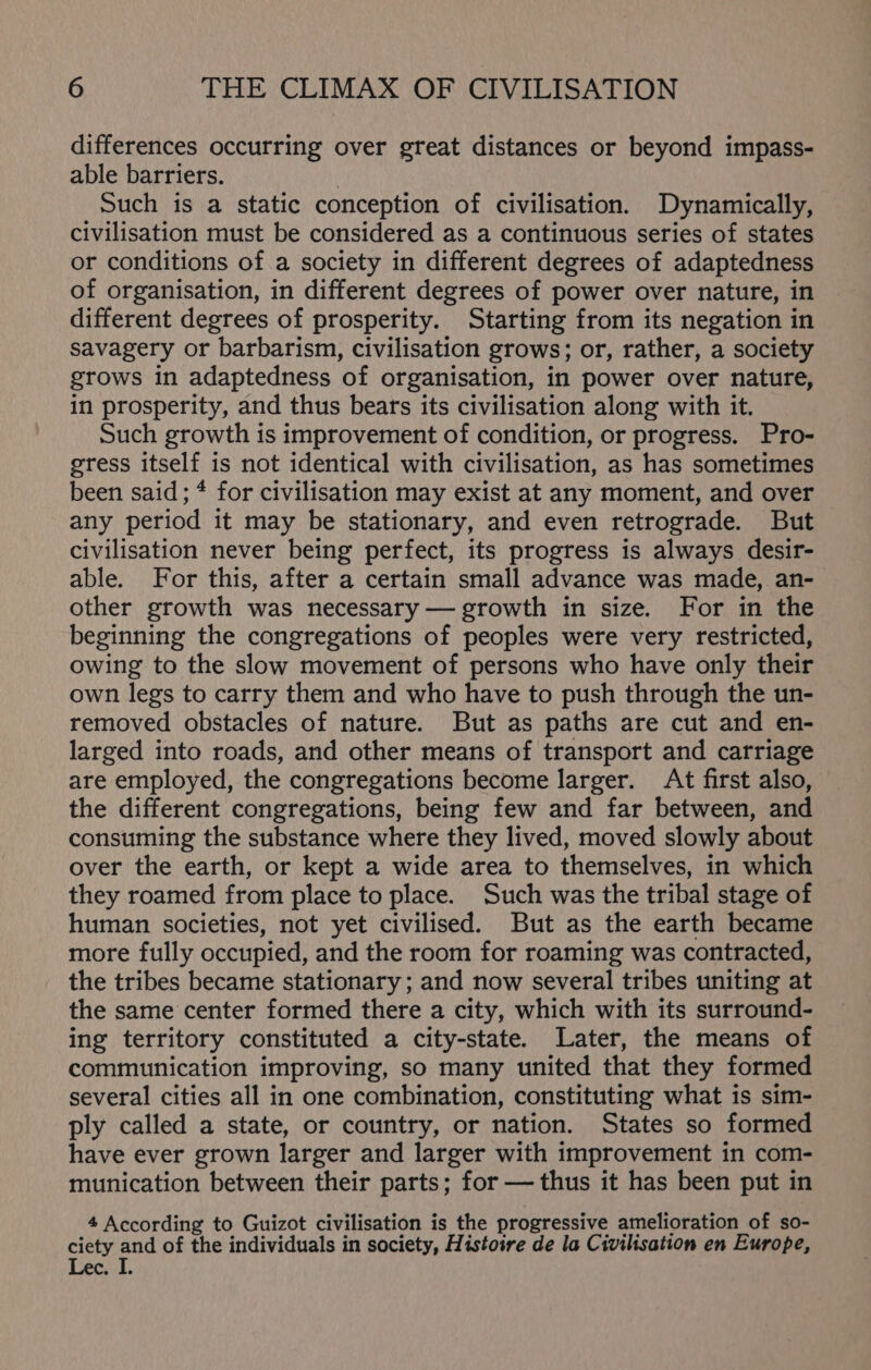 differences occurring over great distances or beyond impass- able barriers. | Such is a static conception of civilisation. Dynamically, civilisation must be considered as a continuous series of states or conditions of a society in different degrees of adaptedness of organisation, in different degrees of power over nature, in different degrees of prosperity. Starting from its negation in savagery or barbarism, civilisation grows; or, rather, a society grows in adaptedness of organisation, in power over nature, in prosperity, and thus bears its civilisation along with it. Such growth is improvement of condition, or progress. Pro- gress itself is not identical with civilisation, as has sometimes been said; * for civilisation may exist at any moment, and over any period it may be stationary, and even retrograde. But civilisation never being perfect, its progress is always desir- able. For this, after a certain small advance was made, an- other growth was necessary — growth in size. For in the beginning the congregations of peoples were very restricted, owing to the slow movement of persons who have only their own legs to carry them and who have to push through the un- removed obstacles of nature. But as paths are cut and en- larged into roads, and other means of transport and carriage are employed, the congregations become larger. At first also, the different congregations, being few and far between, and consuming the substance where they lived, moved slowly about over the earth, or kept a wide area to themselves, in which they roamed from place to place. Such was the tribal stage of human societies, not yet civilised. But as the earth became more fully occupied, and the room for roaming was contracted, the tribes became stationary; and now several tribes uniting at the same center formed there a city, which with its surround- ing territory constituted a city-state. Later, the means of communication improving, so many united that they formed several cities all in one combination, constituting what is sim- ply called a state, or country, or nation. States so formed have ever grown larger and larger with improvement in com- munication between their parts; for —thus it has been put in 4 According to Guizot civilisation is the progressive amelioration of so- ciety and of the individuals in society, Histoire de la Civilisation en Europe, Lec. I.