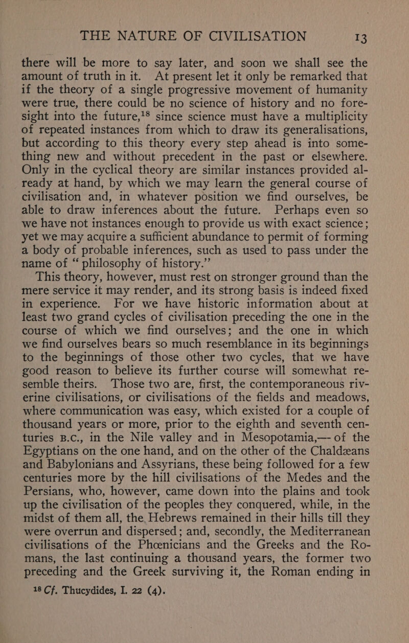 there will be more to say later, and soon we shall see the amount of truth in it. At present let it only be remarked that if the theory of a single progressive movement of humanity were true, there could be no science of history and no fore- sight into the future,1® since science must have a multiplicity of repeated instances from which to draw its generalisations, but according to this theory every step ahead is into some- thing new and without precedent in the past or elsewhere. Only in the cyclical theory are similar instances provided al- ready at hand, by which we may learn the general course of civilisation and, in whatever position we find ourselves, be able to draw inferences about the future. Perhaps even so we have not instances enough to provide us with exact science; yet we may acquire a sufficient abundance to permit of forming a body of probable inferences, such as used to pass under the name of “ philosophy of history.” This theory, however, must rest on stronger ground than the mere service it may render, and its strong basis is indeed fixed in experience. For we have historic information about at least two grand cycles of civilisation preceding the one in the course of which we find ourselves; and the one in which we find ourselves bears so much resemblance in its beginnings to the beginnings of those other two cycles, that we have good reason to believe its further course will somewhat re- semble theirs. Those two are, first, the contemporaneous riv- erine civilisations, or civilisations of the fields and meadows, where communication was easy, which existed for a couple of thousand years or more, prior to the eighth and seventh cen- turies B.c., in the Nile valley and in Mesopotamia,—- of the Egyptians on the one hand, and on the other of the Chaldzans and Babylonians and Assyrians, these being followed for a few centuries more by the hill civilisations of the Medes and the Persians, who, however, came down into the plains and took up the civilisation of the peoples they conquered, while, in the midst of them all, the Hebrews remained in their hills till they were overrun and dispersed; and, secondly, the Mediterranean civilisations of the Phcenicians and the Greeks and the Ro- mans, the last continuing a thousand years, the former two preceding and the Greek surviving it, the Roman ending in 18 Cf, Thucydides, I. 22 (4).