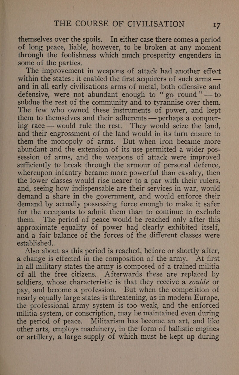 themselves over the spoils. In either case there comes a period of long peace, liable, however, to be broken at any moment through the foolishness which much prosperity engenders in some of the parties. The improvement in weapons of attack had another effect within the states: it enabled the first acquirers of such arms — and in all early civilisations arms of metal, both offensive and defensive, were not abundant enough to “ go round” —to subdue the rest of the community and to tyrannise over them. The few who owned these instruments of power, and kept them to themselves and their adherents — perhaps a conquer- ing race — would rule the rest. They would seize the land, and their engrossment of the land would in its turn ensure to them the monopoly of arms. But when iron became more abundant and the extension of its use permitted a wider pos- session of arms, and the weapons of attack were improved sufficiently to break through the armour of personal defence, whereupon infantry became more powerful than cavalry, then the lower classes would rise nearer to a par with their rulers, and, seeing how indispensable are their services in war, would demand a share in the government, and would enforce their demand by actually possessing force enough to make it safer for the occupants to admit them than to continue to exclude them. The period of peace would be reached only after this approximate equality of power had clearly exhibited itself, and a fair balance of the forces of the different classes were established. Also about as this period is reached, before or shortly after, a change is effected in the composition of the army. At first in all military states the army is composed of a trained militia of all the free citizens. Afterwards these are replaced by soldiers, whose characteristic is that they receive a soulde or pay, and become a profession. But when the competition of nearly equally large states is threatening, as in modern Europe, the professional army system is too weak, and the enforced militia system, or conscription, may be maintained even during the period of peace. Militarism has become an art, and like other arts, employs machinery, in the form of ballistic engines or artillery, a large supply of which must be kept up during