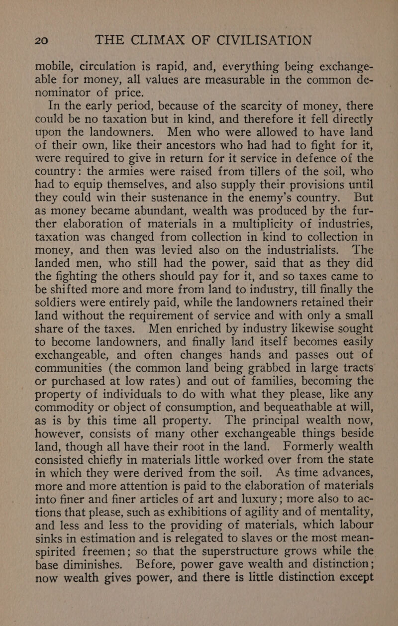 mobile, circulation is rapid, and, everything being exchange- able for money, all values are measurable in the common de- nominator of price. In the early period, because of the scarcity of money, there could be no taxation but in kind, and therefore it fell directly upon the landowners. Men who were allowed to have land of their own, like their ancestors who had had to fight for it, were required to give in return for it service in defence of the country: the armies were raised from tillers of the soil, who had to equip themselves, and also supply their provisions until they could win their sustenance in the enemy’s country. But as money became abundant, wealth was produced by the fur- ther elaboration of materials in a multiplicity of industries, taxation was changed from collection in kind to collection in money, and then was levied also on the industrialists. The landed men, who still had the power, said that as they did the fighting the others should pay for it, and so taxes came to | be shifted more and more from land to industry, till finally the soldiers were entirely paid, while the landowners retained their land without the requirement of service and with only a small share of the taxes. Men enriched by industry likewise sought to become landowners, and finally land itself becomes easily exchangeable, and often changes hands and passes out of communities (the common land being grabbed in large tracts or purchased at low rates) and out of families, becoming the property of individuals to do with what they please, like any commodity or object of consumption, and bequeathable at will, as is by this time all property. The principal wealth now, however, consists of many other exchangeable things beside land, though all have their root in the land. Formerly wealth consisted chiefly in materials little worked over from the state in which they were derived from the soil. As time advances, more and more attention is paid to the elaboration of materials into finer and finer articles of art and luxury; more also to ac- tions that please, such as exhibitions of agility and of mentality, and less and less to the providing of materials, which labour sinks in estimation and is relegated to slaves or the most mean- spirited freemen; so that the superstructure grows while the base diminishes. Before, power gave wealth and distinction; now wealth gives power, and there is little distinction except