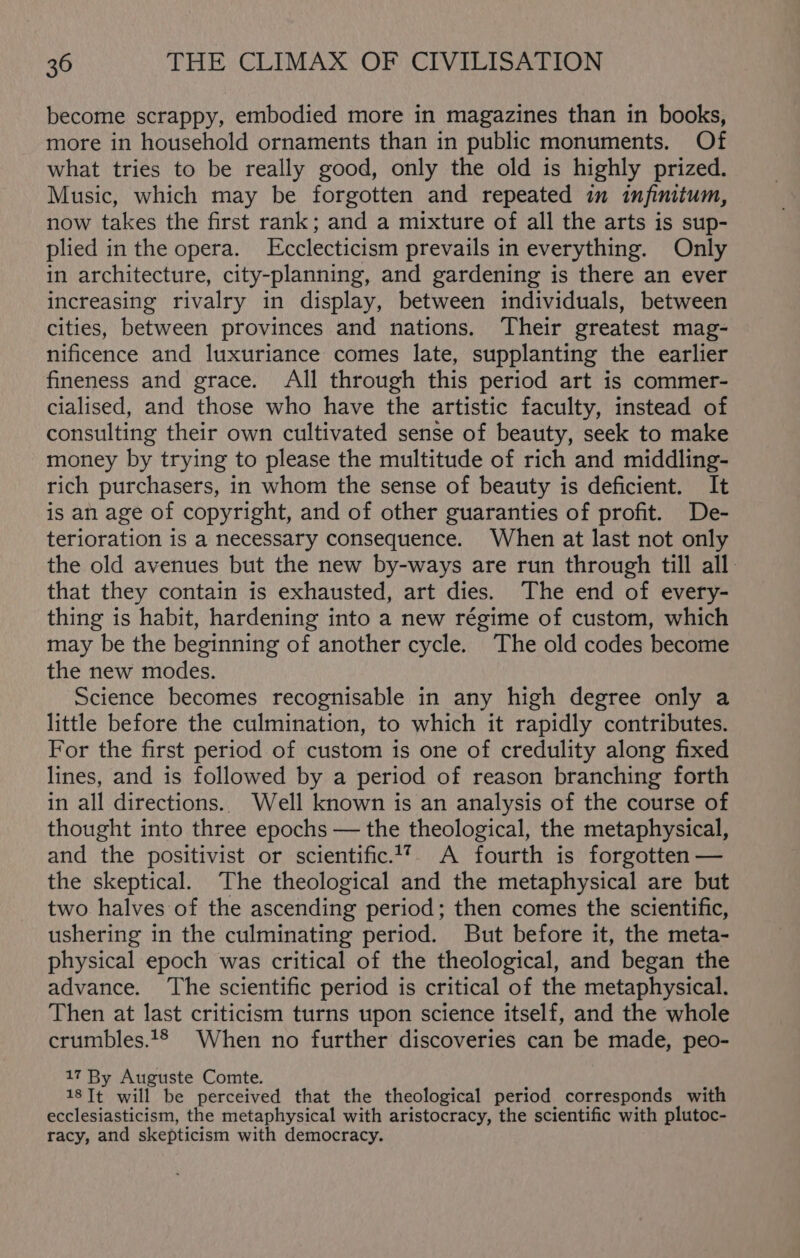 become scrappy, embodied more in magazines than in books, more in household ornaments than in public monuments. Of what tries to be really good, only the old is highly prized. Music, which may be forgotten and repeated in infinitum, now takes the first rank; and a mixture of all the arts is sup- plied in the opera. LEcclecticism prevails in everything. Only in architecture, city-planning, and gardening is there an ever increasing rivalry in display, between individuals, between cities, between provinces and nations. Their greatest mag- nificence and luxuriance comes late, supplanting the earlier fineness and grace. All through this period art is commer- cialised, and those who have the artistic faculty, instead of consulting their own cultivated sense of beauty, seek to make money by trying to please the multitude of rich and middling- rich purchasers, in whom the sense of beauty is deficient. It is an age of copyright, and of other guaranties of profit. De- terioration is a necessary consequence. When at last not only the old avenues but the new by-ways are run through till all. that they contain is exhausted, art dies. The end of every- thing is habit, hardening into a new régime of custom, which may be the beginning of another cycle. The old codes become the new modes. Science becomes recognisable in any high degree only a little before the culmination, to which it rapidly contributes. For the first period of custom is one of credulity along fixed lines, and is followed by a period of reason branching forth in all directions. Well known is an analysis of the course of thought into three epochs — the theological, the metaphysical, and the positivist or scientific.17. A fourth is forgotten — the skeptical. The theological and the metaphysical are but two halves of the ascending period; then comes the scientific, ushering in the culminating period. But before it, the meta- physical epoch was critical of the theological, and began the advance. ‘The scientific period is critical of the metaphysical. Then at last criticism turns upon science itself, and the whole crumbles.‘® When no further discoveries can be made, peo- 17 By Auguste Comte. 18Tt will be perceived that the theological period corresponds with ecclesiasticism, the metaphysical with aristocracy, the scientific with plutoc- racy, and skepticism with democracy.