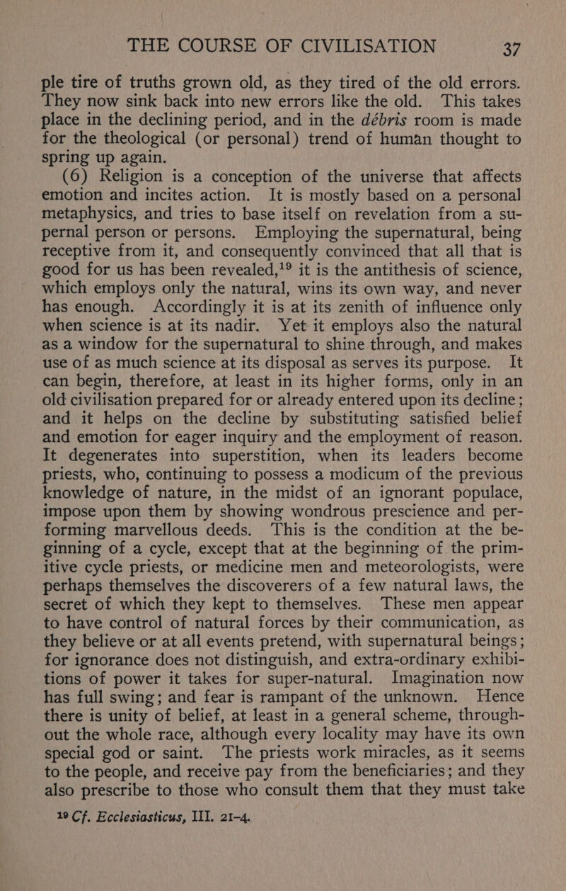 ple tire of truths grown old, as they tired of the old errors. They now sink back into new errors like the old. This takes place in the declining period, and in the débris room is made for the theological (or personal) trend of human thought to spring up again. | (6) Religion is a conception of the universe that affects emotion and incites action. It is mostly based on a personal metaphysics, and tries to base itself on revelation from a su- pernal person or persons. Employing the supernatural, being receptive from it, and consequently convinced that all that is good for us has been revealed,!® it is the antithesis of science, which employs only the natural, wins its own way, and never has enough. Accordingly it is at its zenith of influence only when science is at its nadir. Yet it employs also the natural as a window for the supernatural to shine through, and makes use of as much science at its disposal as serves its purpose. It can begin, therefore, at least in its higher forms, only in an old civilisation prepared for or already entered upon its decline; and it helps on the decline by substituting satisfied belief and emotion for eager inquiry and the employment of reason. It degenerates into superstition, when its leaders become priests, who, continuing to possess a modicum of the previous knowledge of nature, in the midst of an ignorant populace, impose upon them by showing wondrous prescience and per- forming marvellous deeds. This is the condition at the be- ginning of a cycle, except that at the beginning of the prim- itive cycle priests, or medicine men and meteorologists, were perhaps themselves the discoverers of a few natural laws, the secret of which they kept to themselves. These men appear to have control of natural forces by their communication, as they believe or at all events pretend, with supernatural beings; for ignorance does not distinguish, and extra-ordinary exhibi- tions of power it takes for super-natural. Imagination now has full swing; and fear is rampant of the unknown. Hence there is unity of belief, at least in a general scheme, through- out the whole race, although every locality may have its own special god or saint. The priests work miracles, as it seems to the people, and receive pay from the beneficiaries; and they also prescribe to those who consult them that they must take 19 Cf. Ecclesiasticus, III. 21-4.