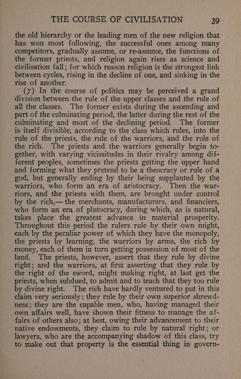 the old hierarchy or the leading men of the new religion that has won most following, the successful ones among many competitors, gradually assume, or re-assume, the functions of the former priests, and religion again rises as science and civilisation fall; for which reason religion is the strongest link between cycles, rising in the decline of one, and sinking in the rise of another. (7) In the course of politics may be perceived a grand division between the rule of the upper classes and the rule of all the classes. The former exists during the ascending and part of the culminating period, the latter during the rest of the culminating and most of the declining period. The former is itself divisible, according to the class which rules, into the rule of the priests, the rule of the warriors, and the rule of the rich. The priests and the warriors generally begin to- gether, with varying vicissitudes in their rivalry among dif- ferent peoples, sometimes the priests getting the upper hand and forming what they pretend to be a theocracy or rule of a god, but generally ending by their being supplanted by the warriors, who form an era of aristocracy. Then the war- riors, and the priests with them, are brought under control by the rich,— the merchants, manufacturers, and financiers, who form an era of plutocracy, during which, as is natural, takes place the greatest advance in material prosperity, Throughout this period the rulers rule by their own might, each by the peculiar power of which they have the monopoly, the priests by learning, the warriors by arms, the rich by money, each of them in turn getting possession of most of the land. The priests, however, assert that they rule by divine right; and the warriors, at first asserting that they rule by the right of the sword, might making right, at last get the priests, when subdued, to admit and to teach that they too rule by divine right. The rich have hardly ventured to put in this claim very seriously: they rule by their own superior shrewd- ness; they are the capable men, who, having managed their own affairs well, have shown their fitness to manage the af- fairs of others also; at best, owing their advancement to their native endowments, they claim to rule by natural right; or lawyers, who are the accompanying shadow of this class, try to make out that property is the essential thing in govern-