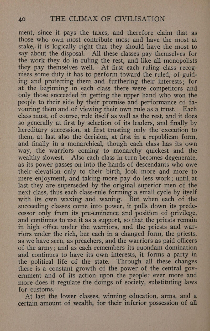 ment, since it pays the taxes, and therefore claim that as those who own most contribute most and have the most at stake, it is logically right that they should have the most to say about the disposal. All these classes pay themselves for the work they do in ruling the rest, and like all monopolists they pay themselves well. At first each ruling class recog- nises some duty it has to perform toward the ruled, of guid- ing and protecting them and furthering their interests; for at the beginning in each class there were competitors and only those succeeded in getting the upper hand who won the people to their side by their promise and performance of fa- vouring them and of viewing their own rule as a trust. Each class must, of course, rule itself as well as the rest, and it does so generally at first by selection of its leaders, and finally by hereditary succession, at first trusting only the execution to them, at last also the decision, at first in a republican form, and finally in a monarchical, though each class has its own way, the warriors coming to monarchy quickest and the wealthy slowest. Also each class in turn becomes degenerate, as its power passes on into the hands of descendants who owe their elevation only to their birth, look more and more to mere enjoyment, and taking more pay do less work; until, at last they are superseded by the original superior men of the next class, thus each class-rule forming a small cycle by itself with its own waxing and waning. But when each of the succeeding classes come into power, it pulls down its prede- cessor only from its pre-eminence and position of privilege, and continues to use it as a support, so that the priests remain in high office under the warriors, and the priests and war- riors under the rich, but each in a changed form, the priests, as we have seen, as preachers, and the warriors as paid officers of the army; and as each remembers its quondam domination and continues to have its own interests, it forms a party in the political life of the state. Through all these changes there is a constant growth of the power of the central gov- ernment and of its action upon the people: ever more and more does it regulate the doings of society, substituting laws for customs. At last the lower classes, winning education, arms, and a certain amount of wealth, for their inferior possession of all