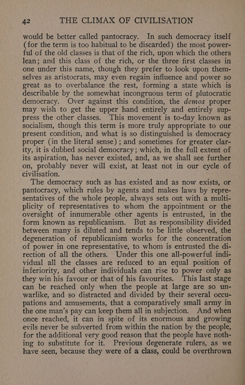 would be better called pantocracy. In such democracy itself (for the term is too habitual to be discarded) the most power- ful of the old classes is that of the rich, upon which the others lean; and this class of the rich, or the three first classes in one under this name, though they prefer to look upon them- selves as aristocrats, may even regain influence and power so great as to overbalance the rest, forming a state which is describable by the somewhat incongruous term of plutocratic democracy. Over against this condition, the demos proper may wish to get the upper hand entirely and entirely sup- press the other classes. This movement is to-day known as socialism, though this term is more truly appropriate to our present condition, and what is so distinguished is democracy proper (in the literal sense) ; and sometimes for greater clar- ity, it is dubbed social democracy; which, in the full extent of its aspiration, has never existed, and, as we shall see further on, probably never will exist, at least not in our cycle of civilisation. The democracy such as has existed and as now exists, or pantocracy, which rules by agents and makes laws by repre- sentatives of the whole people, always sets out with a multi- plicity of representatives to whom the appointment or the oversight of innumerable other agents is entrusted, in the form known as republicanism. But as responsibility divided between many is diluted and tends to be little observed, the degeneration of republicanism works for the concentration of power in one representative, to whom is entrusted the di- rection of all the others. Under this one all-powerful indi- vidual all the classes are reduced to an equal position of inferiority, and other individuals can rise to power only as they win his favour or that of his favourites. ‘This last stage can be reached only when the people at large are so un- warlike, and so distracted and divided by their several occu- pations and amusements, that a comparatively small army in the one man’s pay can keep them all in subjection. And when once reached, it can in spite of its enormous and growing evils never be subverted from within the nation by the people, for the additional very good reason that the people have noth- ing to substitute for it. Previous degenerate rulers, as we have seen, because they were of a class, could be overthrown