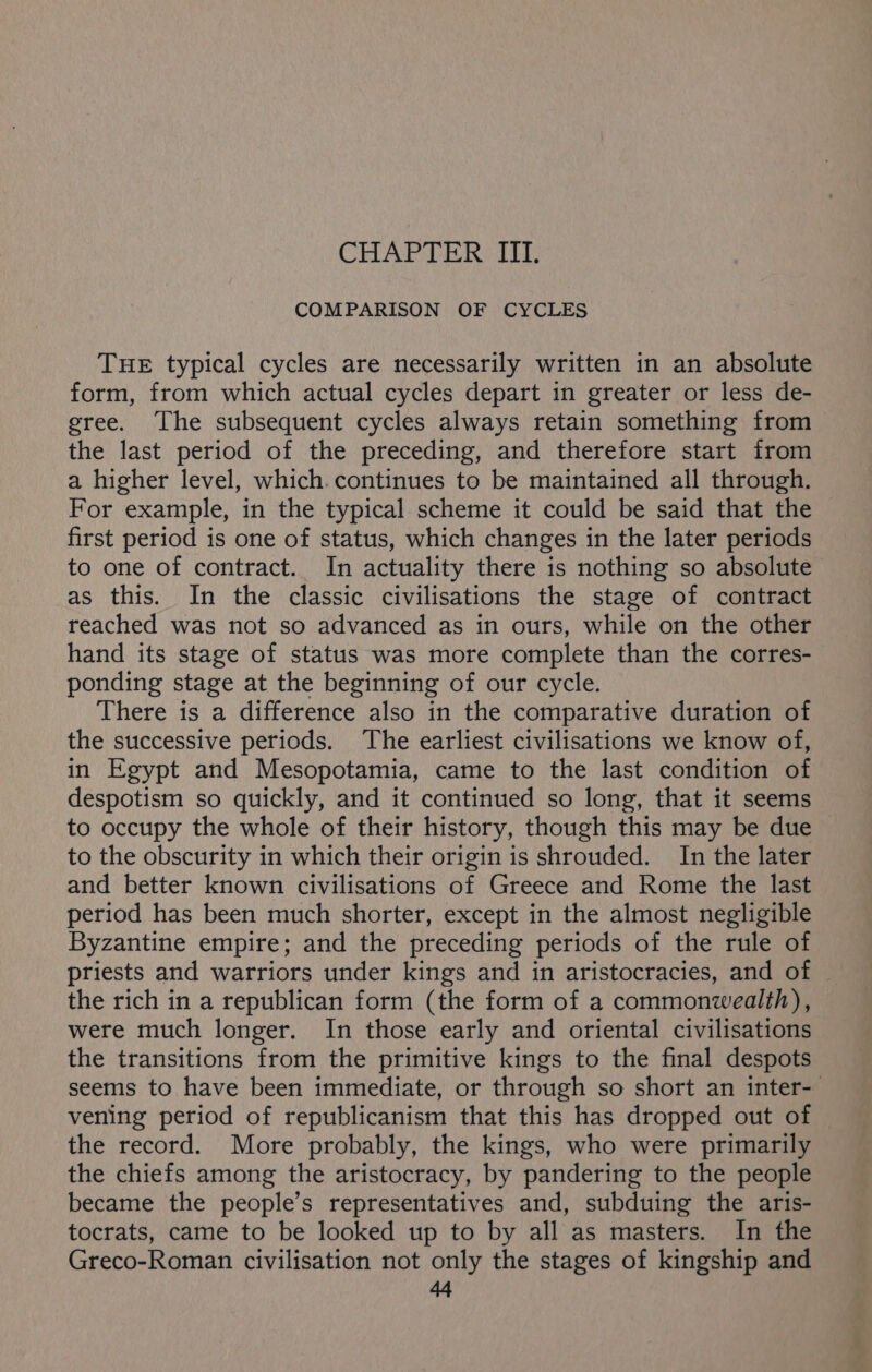 COMPARISON OF CYCLES THE typical cycles are necessarily written in an absolute form, from which actual cycles depart in greater or less de- gree. The subsequent cycles always retain something from the last period of the preceding, and therefore start from a higher level, which. continues to be maintained all through. For example, in the typical scheme it could be said that the first period is one of status, which changes in the later periods to one of contract. In actuality there is nothing so absolute as this. In the classic civilisations the stage of contract reached was not so advanced as in ours, while on the other hand its stage of status was more complete than the corres- ponding stage at the beginning of our cycle. There is a difference also in the comparative duration of the successive periods. The earliest civilisations we know of, in Egypt and Mesopotamia, came to the last condition of despotism so quickly, and it continued so long, that it seems to occupy the whole of their history, though this may be due to the obscurity in which their origin is shrouded. In the later and better known civilisations of Greece and Rome the last period has been much shorter, except in the almost negligible Byzantine empire; and the preceding periods of the rule of priests and warriors under kings and in aristocracies, and of the rich in a republican form (the form of a commonwealth), were much longer. In those early and oriental civilisations the transitions from the primitive kings to the final despots seems to have been immediate, or through so short an inter- vening period of republicanism that this has dropped out of the record. More probably, the kings, who were primarily the chiefs among the aristocracy, by pandering to the people became the people’s representatives and, subduing the aris- tocrats, came to be looked up to by all as masters. In the Greco-Roman civilisation not only the stages of kingship and