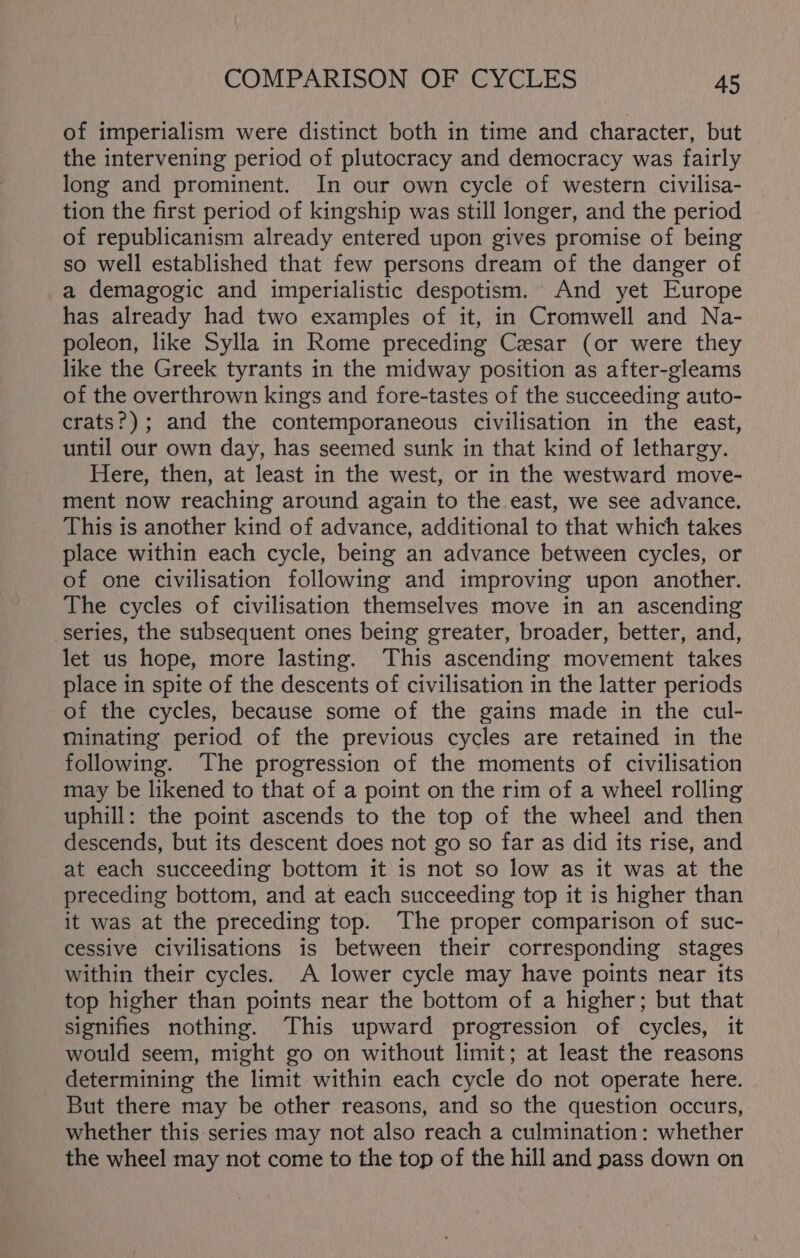 of imperialism were distinct both in time and character, but the intervening period of plutocracy and democracy was fairly long and prominent. In our own cycle of western civilisa- tion the first period of kingship was still longer, and the period of republicanism already entered upon gives promise of being so well established that few persons dream of the danger of a demagogic and imperialistic despotism. And yet Europe has already had two examples of it, in Cromwell and Na- poleon, like Sylla in Rome preceding Cesar (or were they like the Greek tyrants in the midway position as after-gleams of the overthrown kings and fore-tastes of the succeeding auto- crats?); and the contemporaneous civilisation in the east, until our own day, has seemed sunk in that kind of lethargy. Here, then, at least in the west, or in the westward move- ment now reaching around again to the east, we see advance. This is another kind of advance, additional to that which takes place within each cycle, being an advance between cycles, or of one civilisation following and improving upon another. The cycles of civilisation themselves move in an ascending series, the subsequent ones being greater, broader, better, and, let us hope, more lasting. This ascending movement takes place in spite of the descents of civilisation in the latter periods of the cycles, because some of the gains made in the cul- minating period of the previous cycles are retained in the following. The progression of the moments of civilisation may be likened to that of a point on the rim of a wheel rolling uphill: the point ascends to the top of the wheel and then descends, but its descent does not go so far as did its rise, and at each succeeding bottom it is not so low as it was at the preceding bottom, and at each succeeding top it is higher than it was at the preceding top. The proper comparison of suc- cessive civilisations is between their corresponding stages within their cycles. A lower cycle may have points near its top higher than points near the bottom of a higher; but that signifies nothing. This upward progression of cycles, it would seem, might go on without limit; at least the reasons determining the limit within each cycle do not operate here. But there may be other reasons, and so the question occurs, whether this series may not also reach a culmination: whether the wheel may not come to the top of the hill and pass down on