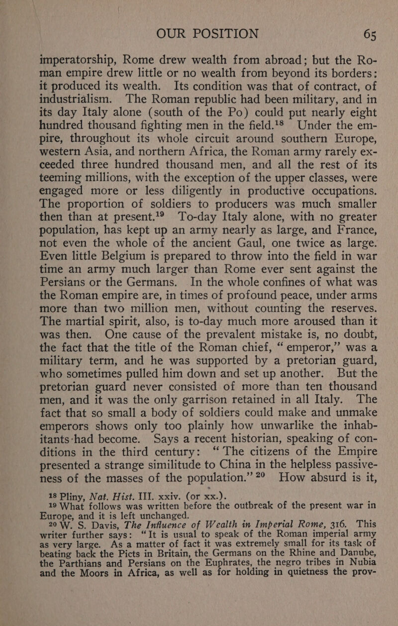 imperatorship, Rome drew wealth from abroad; but the Ro- man empire drew little or no wealth from beyond its borders: it produced its wealth. Its condition was that of contract, of industrialism. The Roman republic had been military, and in its day Italy alone (south of the Po) could put nearly eight hundred thousand fighting men in the field.‘® Under the em- pire, throughout its whole circuit around southern Europe, western Asia, and northern Africa, the Roman army rarely ex- ceeded three hundred thousand men, and all the rest of its teeming millions, with the exception of the upper classes, were engaged more or less diligently in productive occupations. The proportion of soldiers to producers was much smaller then than at present.’® To-day Italy alone, with no greater population, has kept up an army nearly as large, and France, not even the whole of the ancient Gaul, one twice as large. Even little Belgium is prepared to throw into the field in war time an army much larger than Rome ever sent against the Persians or the Germans. In the whole confines of what was the Roman empire are, in times of profound peace, under arms more than two million men, without counting the reserves. The martial spirit, also, is to-day much more aroused than it was then. One cause of the prevalent mistake is, no doubt, the fact that the title of the Roman chief, “ emperor,” was a military term, and he was supported by a pretorian guard, who sometimes pulled him down and set up another. But the pretorian guard never consisted of more than ten thousand men, and it was the only garrison retained in all Italy. The fact that so small a body of soldiers could make and unmake emperors shows only too plainly how unwarlike the inhab- itants‘had become. Says a recent historian, speaking of con- ditions in the third century: ‘ The citizens of the Empire presented a strange similitude to China in the helpless passive- ness of the masses of the population.” 2° How absurd is it, 18 Pliny, Nat. Hist. III. xxiv. (or xx.). 19 What follows was written before the outbreak of the present war in Europe, and it is left unchanged. 20W. S. Davis, The Influence of Wealth in Imperial Rome, 316. This writer further says: “It is usual to speak of the Roman imperial army as very large. Asa matter of fact it was extremely small for its task of beating back the Picts in Britain, the Germans on the Rhine and Danube, the Parthians and Persians on the Euphrates, the negro tribes in Nubia and the Moors in Africa, as well as for holding in quietness the prov-