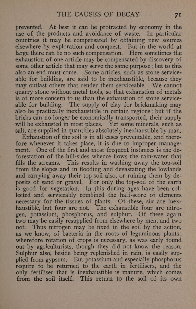 prevented. At best it can be protracted by economy in the use of the products and avoidance of waste. In particular countries it may be compensated by obtaining new sources elsewhere by exploration and conquest. But in the world at large there can be no such compensation. Here sometimes the exhaustion of one article may be compensated by discovery of some other article that may serve the same purpose; but to this also an end must come. Some articles, such as stone service- able for building, are said to be inexhaustible, because they may outlast others that render them serviceable. We cannot quarry stone without metal tools, so that exhaustion of metals is of more concern to us than the exhaustion of stone service- able for building. The supply of clay for brickmaking may also be practically inexhaustible in certain regions; but if the bricks can no longer be economically transported, their supply will be exhausted in most places. Yet some minerals, such as salt, are supplied in quantities absolutely inexhaustible by man. Exhaustion of the soil is in all cases preventable, and there- fore whenever it takes place, it is due to improper manage- ment. One of the first and most frequent instances is the de- forestation of the hill-sides whence flows the rain-water that fills the streams. ‘This results in washing away the top-soil from the slopes and in flooding and devastating the lowlands and carrying away their top-soil also, or ruining them by de- posits of sand or gravel. For only the top-soil of the earth is good for vegetation. In this during ages have been col- lected and serviceably combined. the half-score of elements necessary for the tissues of plants. Of these, six are inex- haustible, but four are not. The exhaustible four are nitro- gen, potassium, phosphorus, and sulphur. Of these again two may be easily resupplied from elsewhere by men, and two not. Thus nitrogen may be fixed in the soil by the action, as we know, of bacteria in the roots of leguminous plants; wherefore rotation of crops is necessary, as was early found out by agriculturists, though they did not know the reason. Sulphur also, beside being replenished in rain, is easily sup- plied from gypsum. But potassium and especially phosphorus require to be returned to the earth in fertilisers, and the only fertiliser that is inexhaustible is manure, which comes from the soil itself. This return to the soil of its own
