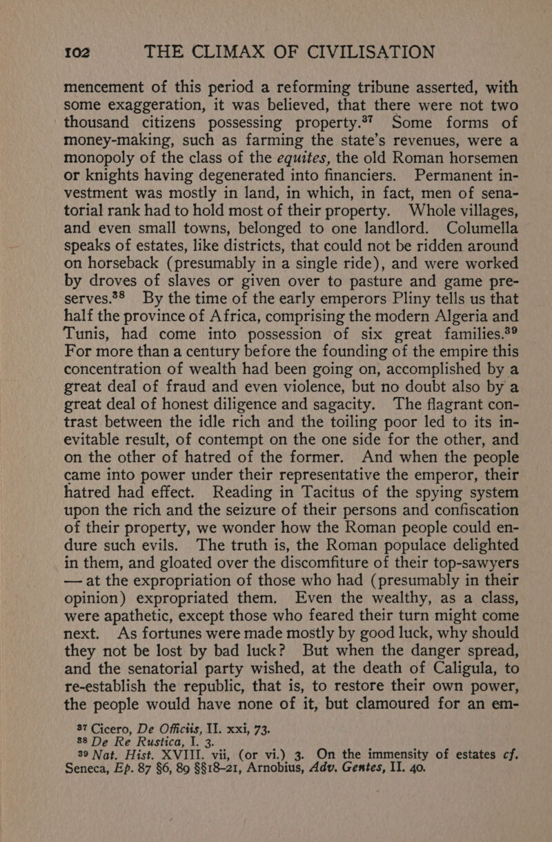 mencement of this period a reforming tribune asserted, with some exaggeration, it was believed, that there were not two thousand citizens possessing property.*7 Some forms of money-making, such as farming the state’s revenues, were a monopoly of the class of the equites, the old Roman horsemen or knights having degenerated into financiers. Permanent in- vestment was mostly in land, in which, in fact, men of sena- torial rank had to hold most of their property. Whole villages, and even small towns, belonged to one landlord. Columella speaks of estates, like districts, that could not be ridden around on horseback (presumably in a single ride), and were worked by droves of slaves or given over to pasture and game pre- serves.28 By the time of the early emperors Pliny tells us that half the province of Africa, comprising the modern Algeria and Tunis, had come into possession of six great families.®® For more than a century before the founding of the empire this concentration of wealth had been going on, accomplished by a great deal of fraud and even violence, but no doubt also by a great deal of honest diligence and sagacity. The flagrant con- trast between the idle rich and the toiling poor led to its in- evitable result, of contempt on the one side for the other, and on the other of hatred of the former. And when the people came into power under their representative the emperor, their hatred had effect. Reading in Tacitus of the spying system upon the rich and the seizure of their persons and confiscation of their property, we wonder how the Roman people could en- dure such evils. The truth is, the Roman populace delighted in them, and gloated over the discomfiture of their top-sawyers — at the expropriation of those who had (presumably in their opinion) expropriated them. Even the wealthy, as a class, were apathetic, except those who feared their turn might come next. As fortunes were made mostly by good luck, why should they not be lost by bad luck? But when the danger spread, and the senatorial party wished, at the death of Caligula, to re-establish the republic, that is, to restore their own power, the people would have none of it, but clamoured for an em- 87 Cicero, De Officits, II. xxi, 73. 88 De Re Rustica, I. 3. 39 Nat. Hist. XVIII. vii, (or vi.) 3. On the immensity of estates cf. Seneca, Ep. 87 §6, 89 §§18-21, Arnobius, Adv. Gentes, IT. 40.