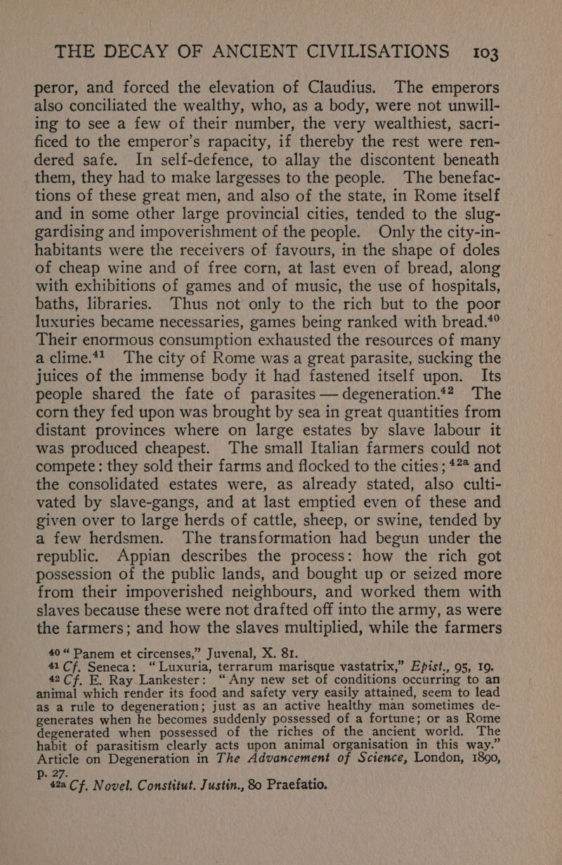 peror, and forced the elevation of Claudius. The emperors also conciliated the wealthy, who, as a body, were not unwill- ing to see a few of their number, the very wealthiest, sacri- ficed to the emperor’s rapacity, if thereby the rest were ren- dered safe. In self-defence, to allay the discontent beneath them, they had to make largesses to the people. The benefac- tions of these great men, and also of the state, in Rome itself and in some other large provincial cities, tended to the slug- gardising and impoverishment of the people. Only the city-in- habitants were the receivers of favours, in the shape of doles of cheap wine and of free corn, at last even of bread, along with exhibitions of games and of music, the use of hospitals, baths, libraries. Thus not only to the rich but to the poor luxuries became necessaries, games being ranked with bread.*° Their enormous consumption exhausted the resources of many a clime.*4 The city of Rome was a great parasite, sucking the juices of the immense body it had fastened itself upon. Its people shared the fate of parasites — degeneration.*? The corn they fed upon was brought by sea in great quantities from distant provinces where on large estates by slave labour it was produced cheapest. ‘The small Italian farmers could not compete: they sold their farms and flocked to the cities ; *7* and the consolidated estates were, as already stated, also culti- vated by slave-gangs, and at last emptied even of these and given over to large herds of cattle, sheep, or swine, tended by a few herdsmen. ‘The transformation had begun under the republic. Appian describes the process: how the rich got possession of the public lands, and bought up or seized more from their impoverished neighbours, and worked them with slaves because these were not drafted off into the army, as were the farmers; and how the slaves multiplied, while the farmers 40“ Panem et circenses,” Juvenal, X. 81. 41 Cf, Seneca: “ Luxuria, terrarum marisque vastatrix,” Epist., 95, 19. 42 Cf, E. Ray Lankester: “Any new set of conditions occurring to an animal which render its food and safety very easily attained, seem to lead as a rule to degeneration; just as an active healthy man sometimes de- generates when he becomes suddenly possessed of a fortune; or as Rome degenerated when possessed of the riches of the ancient world. The habit of parasitism clearly acts upon animal organisation in this way.” Article on Degeneration in The Advancement of Science, London, 1890, p. 27. i i 42a Cf. Novel. Constitut. Justin., 80 Praefatio.