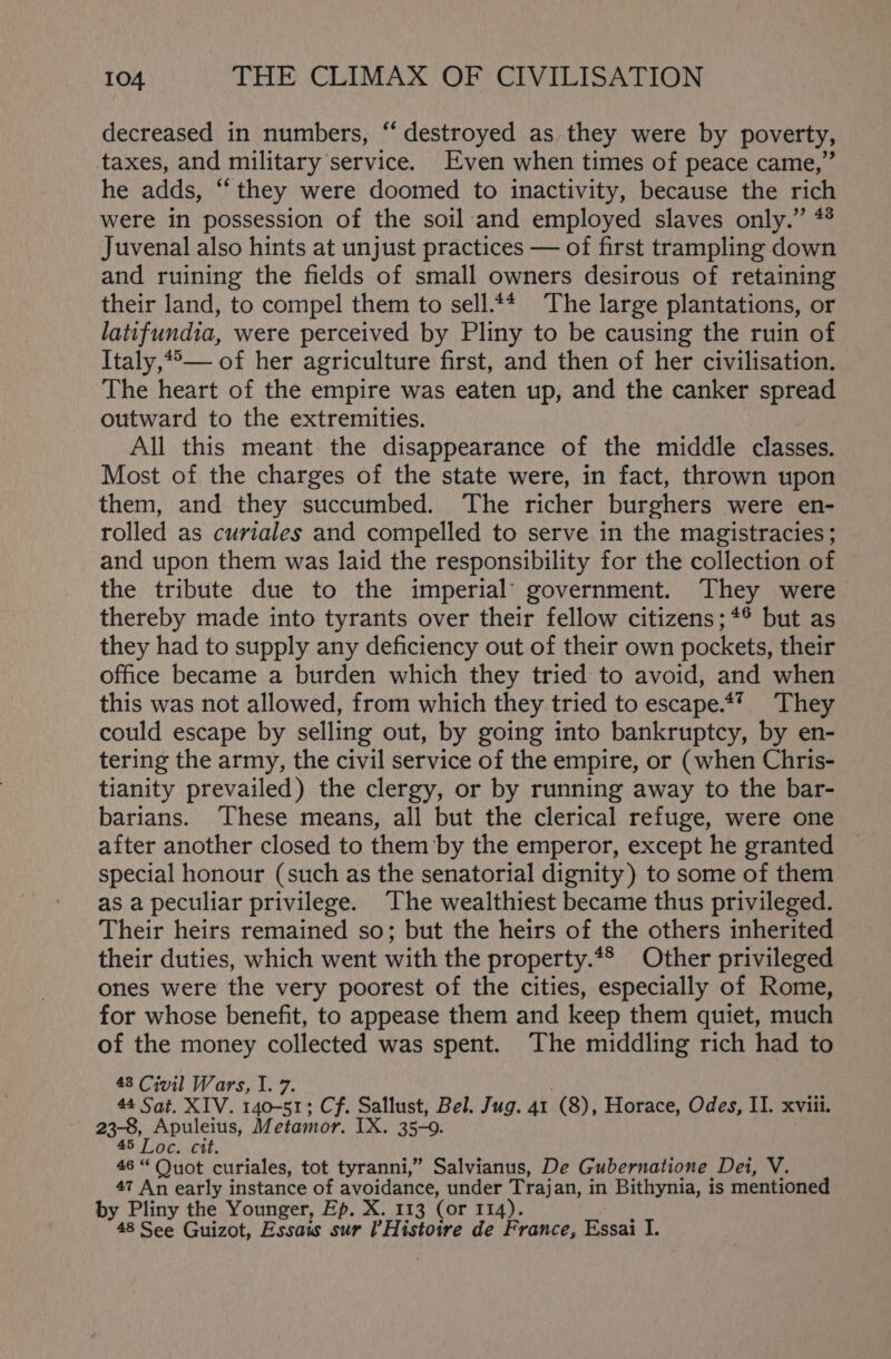 decreased in numbers, “ destroyed as they were by poverty, taxes, and military service. Even when times of peace came,” he adds, “they were doomed to inactivity, because the rich were in possession of the soil-and employed slaves only.” * Juvenal also hints at unjust practices — of first trampling down and ruining the fields of small owners desirous of retaining their land, to compel them to sell.** The large plantations, or latifundia, were perceived by Pliny to be causing the ruin of Italy,*°— of her agriculture first, and then of her civilisation. The heart of the empire was eaten up, and the canker spread outward to the extremities. All this meant the disappearance of the middle classes. Most of the charges of the state were, in fact, thrown upon them, and they succumbed. The richer burghers were en- rolled as curiales and compelled to serve in the magistracies; and upon them was laid the responsibility for the collection of the tribute due to the imperial’ government. They were thereby made into tyrants over their fellow citizens; *® but as they had to supply any deficiency out of their own pockets, their office became a burden which they tried to avoid, and when this was not allowed, from which they tried to escape.*’ They could escape by selling out, by going into bankruptcy, by en- tering the army, the civil service of the empire, or (when Chris- tianity prevailed) the clergy, or by running away to the bar- barians. These means, all but the clerical refuge, were one after another closed to them ‘by the emperor, except he granted special honour (such as the senatorial dignity) to some of them as a peculiar privilege. The wealthiest became thus privileged. Their heirs remained so; but the heirs of the others inherited their duties, which went with the property.*® Other privileged ones were the very poorest of the cities, especially of Rome, for whose benefit, to appease them and keep them quiet, much of the money collected was spent. The middling rich had to 43 Civil Wars, I. 7. . 44 Sat. XIV. 140-51; Cf. Sallust, Bel. Jug. 41 (8), Horace, Odes, II. xviii. 23-8, Apuleius, Metamor. IX. 35-0. 45 Loc. cit. 46 “Quot curiales, tot tyranni,” Salvianus, De Gubernatione Dei, V. 47 An early instance of avoidance, under Trajan, in Bithynia, is mentioned by Pliny the Younger, Ep. X. 113 (or 114). ; 48 See Guizot, Essais sur Histowre de France, Essai I.