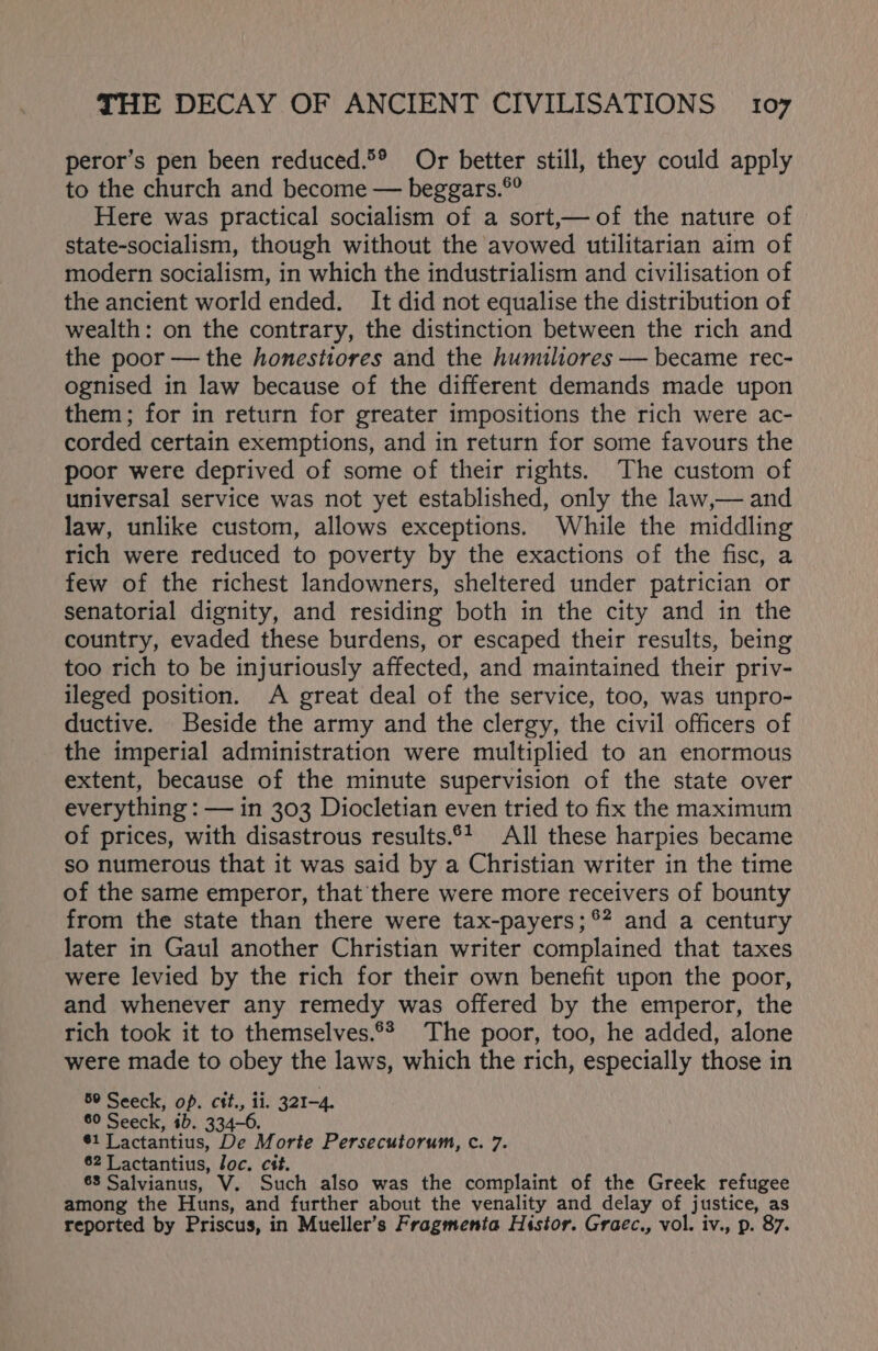 peror’s pen been reduced.®® Or better still, they could apply to the church and become — beggars.®° Here was practical socialism of a sort,—of the nature of state-socialism, though without the avowed utilitarian aim of modern socialism, in which the industrialism and civilisation of the ancient world ended. It did not equalise the distribution of wealth: on the contrary, the distinction between the rich and the poor — the honestiores and the humiliores — became rec- ognised in law because of the different demands made upon them; for in return for greater impositions the rich were ac- corded certain exemptions, and in return for some favours the poor were deprived of some of their rights. The custom of universal service was not yet established, only the law,— and law, unlike custom, allows exceptions. While the middling rich were reduced to poverty by the exactions of the fisc, a few of the richest landowners, sheltered under patrician or senatorial dignity, and residing both in the city and in the country, evaded these burdens, or escaped their results, being too rich to be injuriously affected, and maintained their priv- ileged position. A great deal of the service, too, was unpro- ductive. Beside the army and the clergy, the civil officers of the imperial administration were multiplied to an enormous extent, because of the minute supervision of the state over everything : — in 303 Diocletian even tried to fix the maximum of prices, with disastrous results.°1 All these harpies became so numerous that it was said by a Christian writer in the time of the same emperor, that there were more receivers of bounty from the state than there were tax-payers; °? and a century later in Gaul another Christian writer complained that taxes were levied by the rich for their own benefit upon the poor, and whenever any remedy was offered by the emperor, the rich took it to themselves.°* The poor, too, he added, alone were made to obey the laws, which the rich, especially those in 80 Seeck, op. cit., ii. 321-4. 60 Seeck, ib. 334-6. $1 Lactantius, De Morte Persecutorum, c. 7. 62 Lactantius, loc. cét. 68 Salvianus, V. Such also was the complaint of the Greek refugee among the Huns, and further about the venality and_delay of justice, as reported by Priscus, in Mueller’s Fragmenia Histor. Gracc., vol. iv., p. 87.