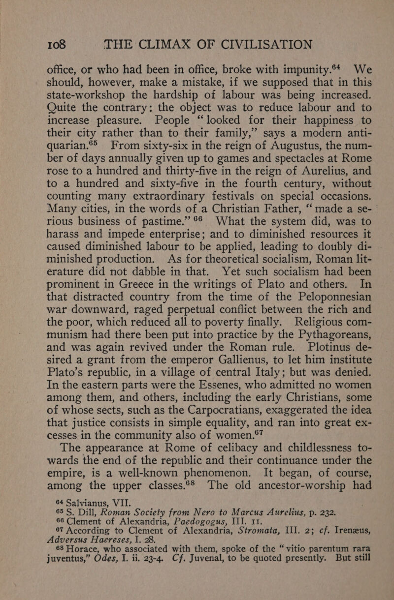 office, or who had been in office, broke with impunity.“ We should, however, make a mistake, if we supposed that in this state-workshop the hardship of labour was being increased. Quite the contrary: the object was to reduce labour and to increase pleasure. People “looked for their happiness to their city rather than to their family,” says a modern anti- quarian.®&gt; From sixty-six in the reign of Augustus, the num- ber of days annually given up to games and spectacles at Rome rose to a hundred and thirty-five in the reign of Aurelius, and to a hundred and sixty-five in the fourth century, without counting many extraordinary festivals on special occasions. Many cities, in the words of a Christian Father, ‘‘ made a se- rious business of pastime.” ®* What the system did, was to harass and impede enterprise; and to diminished resources it caused diminished labour to be applied, leading to doubly di- minished production. As for theoretical socialism, Roman lit- erature did not dabble in that. Yet such socialism had been prominent in Greece in the writings of Plato and others. In that distracted country from the time of the Peloponnesian war downward, raged perpetual conflict between the rich and the poor, which reduced all to poverty finally. Religious com- munism had there been put into practice by the Pythagoreans, and was again revived under the Roman rule. Plotinus de- sired a grant from the emperor Gallienus, to let him institute Plato’s republic, in a village of central Italy; but was denied. In the eastern parts were the Essenes, who admitted no women among them, and others, including the early Christians, some of whose sects, such as the Carpocratians, exaggerated the idea that justice consists in simple equality, and ran into great ex- cesses in the community also of women.*®? The appearance at Rome of celibacy and childlessness to- wards the end of the republic and their continuance under the empire, is a well-known phenomenon. It began, of course, among the upper classes.°® The old ancestor-worship had 64 Salvianus, VII. 65 S. Dill, Roman Society from Nero to Marcus Aurelius, p. 232. 66 Clement of Alexandria, Paedogogus, III. 11. 67 According to Clement of Alexandria, Stromata, III. 2; cf. Ireneus, Adversus Haereses, I. 28. 68 Horace, who associated with them, spoke of the “vitio parentum rara juventus,” Odes, I. ii. 23-4. Cf. Juvenal, to be quoted presently. But still