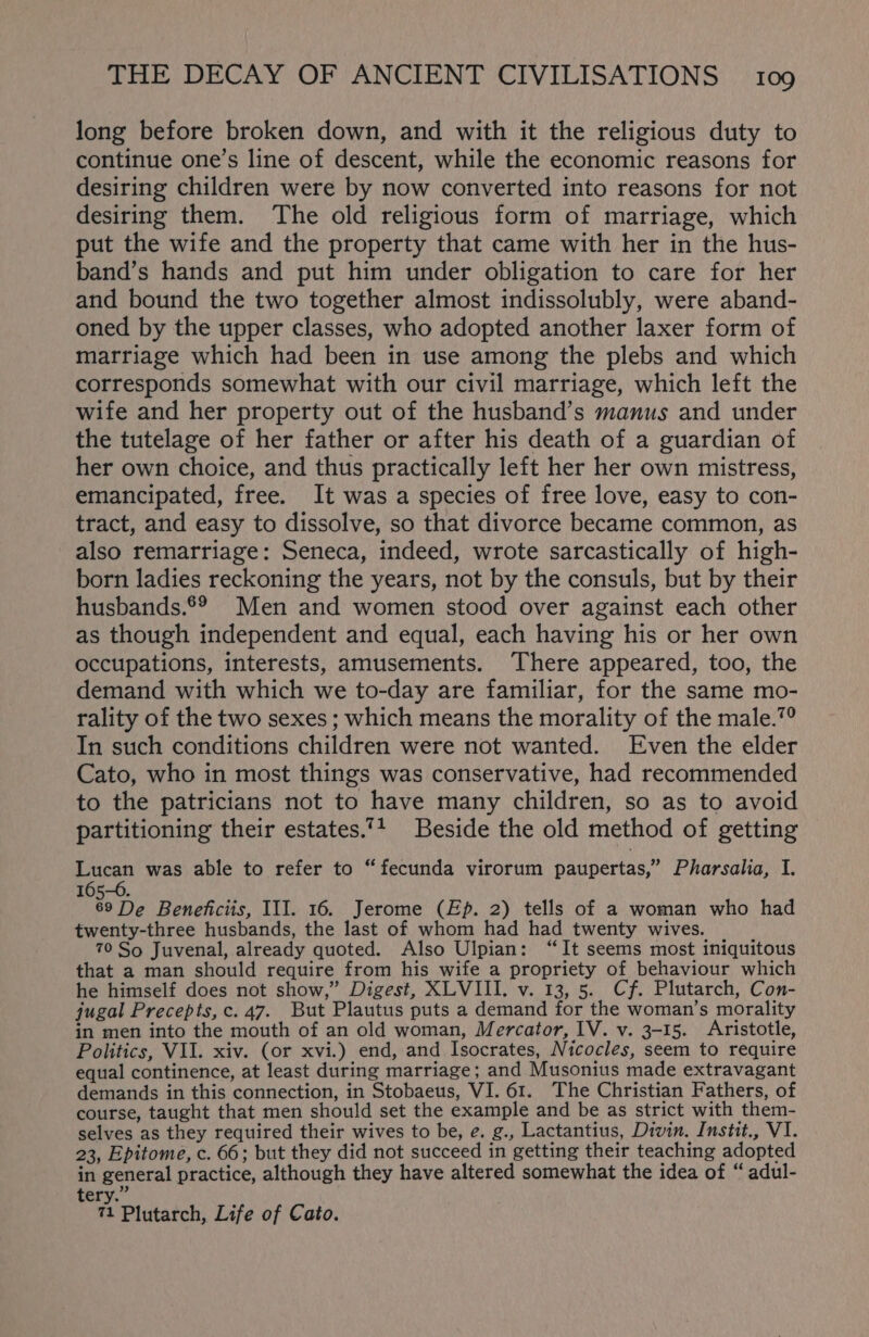 long before broken down, and with it the religious duty to continue one’s line of descent, while the economic reasons for desiring children were by now converted into reasons for not desiring them. The old religious form of marriage, which put the wife and the property that came with her in the hus- band’s hands and put him under obligation to care for her and bound the two together almost indissolubly, were aband- oned by the upper classes, who adopted another laxer form of marriage which had been in use among the plebs and which corresponds somewhat with our civil marriage, which left the wife and her property out of the husband’s manus and under the tutelage of her father or after his death of a guardian of her own choice, and thus practically left her her own mistress, emancipated, free. It was a species of free love, easy to con- tract, and easy to dissolve, so that divorce became common, as also remarriage: Seneca, indeed, wrote sarcastically of high- born ladies reckoning the years, not by the consuls, but by their husbands.®® Men and women stood over against each other as though independent and equal, each having his or her own occupations, interests, amusements. There appeared, too, the demand with which we to-day are familiar, for the same mo- rality of the two sexes ; which means the morality of the male.”° In such conditions children were not wanted. Even the elder Cato, who in most things was conservative, had recommended to the patricians not to have many children, so as to avoid partitioning their estates.”4_ Beside the old method of getting Lucan was able to refer to “fecunda virorum paupertas,” Pharsalia, I. 165-0. 69 De Beneficiis, III. 16. Jerome (Ep. 2) tells of a woman who had twenty-three husbands, the last of whom had had twenty wives. 70 So Juvenal, already quoted. Also Ulpian: “It seems most iniquitous that a man should require from his wife a propriety of behaviour which he himself does not show,” Digest, XLVIII. v. 13, 5. Cf. Plutarch, Con- jugal Precepts, c. 47. But Plautus puts a demand for the woman’s morality in men into the mouth of an old woman, Mercator, IV. v. 3-15. Aristotle, Politics, VII. xiv. (or xvi.) end, and Isocrates, Nicocles, seem to require equal continence, at least during marriage; and Musonius made extravagant demands in this connection, in Stobaeus, VI. 61. The Christian Fathers, of course, taught that men should set the example and be as strict with them- selves as they required their wives to be, e. g., Lactantius, Divin. Instit., VI. 23, Epitome, c. 66; but they did not succeed in getting their teaching adopted in general practice, although they have altered somewhat the idea of “ adul- ery. 71 Plutarch, Life of Cato.