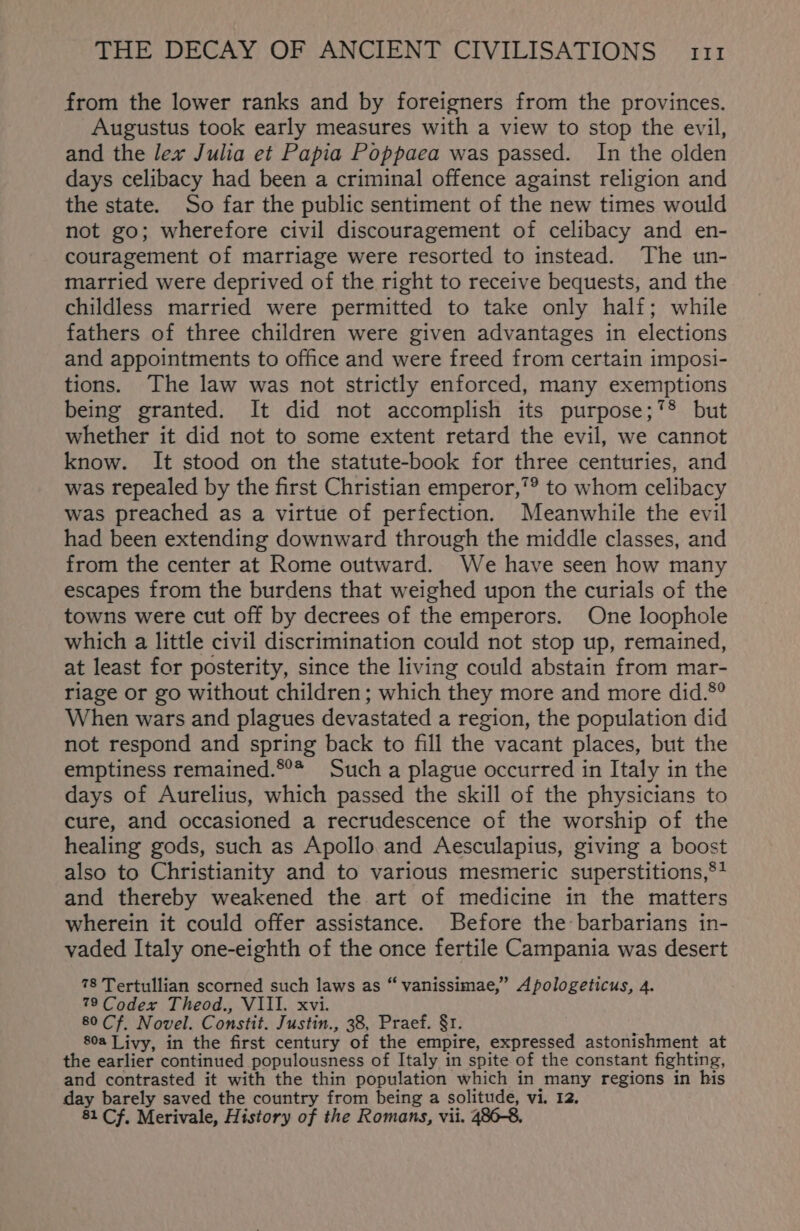 from the lower ranks and by foreigners from the provinces. Augustus took early measures with a view to stop the evil, and the lex Julia et Papia Poppaea was passed. In the olden days celibacy had been a criminal offence against religion and the state. So far the public sentiment of the new times would not go; wherefore civil discouragement of celibacy and en- couragement of marriage were resorted to instead. The un- married were deprived of the right to receive bequests, and the childless married were permitted to take only half; while fathers of three children were given advantages in elections and appointments to office and were freed from certain imposi- tions. The law was not strictly enforced, many exemptions being granted. It did not accomplish its purpose;*® but whether it did not to some extent retard the evil, we cannot know. It stood on the statute-book for three centuries, and was repealed by the first Christian emperor,’® to whom celibacy was preached as a virtue of perfection. Meanwhile the evil had been extending downward through the middle classes, and from the center at Rome outward. We have seen how many escapes from the burdens that weighed upon the curials of the towns were cut off by decrees of the emperors. One loophole which a little civil discrimination could not stop up, remained, at least for posterity, since the living could abstain from mar- riage or go without children; which they more and more did.°° When wars and plagues devastated a region, the population did not respond and spring back to fill the vacant places, but the emptiness remained.®°* Such a plague occurred in Italy in the days of Aurelius, which passed the skill of the physicians to cure, and occasioned a recrudescence of the worship of the healing gods, such as Apollo and Aesculapius, giving a boost also to Christianity and to various mesmeric superstitions,®* and thereby weakened the art of medicine in the matters wherein it could offer assistance. Before the barbarians in- vaded Italy one-eighth of the once fertile Campania was desert 78 Tertullian scorned such laws as “ vanissimae,” Apologeticus, 4. 79 Codex Theod., VIII. xvi. 80 Cf, Novel. Constit. Justin., 38, Praef. §1. 80a Livy, in the first century of the empire, expressed astonishment at the earlier continued populousness of Italy in spite of the constant fighting, and contrasted it with the thin population which in many regions in his day barely saved the country from being a solitude, vi. 12. 81 Cf. Merivale, History of the Romans, vii. 2