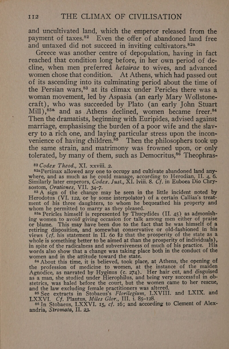 and uncultivated land, which the emperor released from the payment of taxes.** Even the offer of abandoned land free and untaxed did not succeed in inviting cultivators.§?# Greece was another centre of depopulation, having in fact reached that condition long before, in her own period of de- cline, when men preferred hetairae to wives, and advanced women chose that condition. At Athens, which had passed out of its ascending into its culminating period about the time of the Persian wars,®* at its climax under Pericles there was a woman movement, led by Aspasia (an early Mary Wollstone- craft), who was succeeded by Plato (an early John Stuart Mill),8°* and as.Athens declined, women became freer.** Then the dramatists, beginning with Euripides, advised against marriage, emphasising the burden of a poor wife and the slav- ery to a rich one, and laying particular stress upon the incon- venience of having children.8° Then the philosophers took up the same strain, and matrimony was frowned upon, or only tolerated, by many of them, such as Democritus,°° Theophras- 82 Codex Theod., XI. xxviii. 2. 82aPertinax allowed any one to occupy and cultivate abandoned land any- where, and as much as he could manage, according to Herodian, II. 4, 6 Similarly later emperors, Codex. Just., XI. lviii. 8. Cf. in Euboea Dio Chry- sostom, Orationes, VII. 34-7. 88 A sign of the change may be seen in the little incident noted by Herodotus (VI. 122, or by some interpolator) of a certain Callias’s treat- ment of his three daughters, to whom he bequeathed his property and whom he permitted to marry as they pleased. 88a Pericles himself is represented by Thucydides (II. 45) as admonish- ing’ women to avoid giving occasion for talk among men either of praise or blame. This may have been due to the fact that he was himself of a retiring disposition, and somewhat conservative or old-fashioned in his views (cf. his statement in II. 60 §2 that the prosperity of the state as a whole is something better to be aimed at than the prosperity of individuals), in spite of the radicalness and subversiveness of much of his practice. His words also show that a change was taking place both in the conduct of the women and in the attitude toward the state. ; 84 About this time, it is believed, took place, at Athens, the opening of the profession of medicine to women, at the instance of the maiden Agnodice, as narrated by Hyginus (c. 274). Her hair cut, and disguised as a man, she studied under Hierophilus, and being very successful in ob- stetrics, was haled before the court, but the women came to her rescue, and the law excluding female practitioners was altered. 85 See extracts in Stobaeus’s Florilegium, LXVIII. and LXIX. and LXXVI. Cf. Plautus, Miles Glor., III. i. 85-128. 86 In Stobaeus, LXXVI. 15, cf. 16; and according to Clement of Alex- andria, Stromata, II. 23.