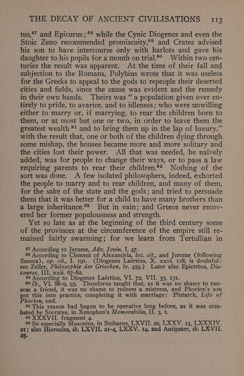 tus,®* and Epicurus; ** while the Cynic Diogenes and even the Stoic Zeno recommended promiscuity,°® and Crates advised his son to have intercourse only with harlots and gave his daughter to his pupils for a month on trial.°° Within two cen- turies the result was apparent. At the time of their fall and subjection to the Romans, Polybius wrote that it was useless for the Greeks to appeal to the gods to repeople their deserted cities and fields, since the cause was evident and the remedy in their own hands. ‘Theirs was “a population given over en- tirely to pride, to avarice, and to idleness; who were unwilling either to marry or, if marrying, to rear the children born to them, or at most but one or two, in order to leave them the greatest wealth °! and to bring them up in the lap of luxury,” with the result that, one or both of the children dying through some mishap, the houses became more and more solitary and the cities lost their power. All that was needed, he naively added, was for people to change their ways, or to pass a law requiring parents to rear their children.9? Nothing of the sort was done. A few isolated philosophers, indeed, exhorted the people to marry and to rear children, and many of them, for the sake of the state and the gods; and tried to persuade them that it was better for a child to have many brothers than a large inheritance.°? But in vain; and Greece never recov- ered her former populousness and strength. Yet so late as at the beginning of the third century some of the provinces at the circumference of the empire still re- mained fairly swarming; for we learn from Tertullian in 87 According to Jerome, Adv. Jovin. I. 47. 88 According to Clement of Alexandria, loc. cit., and Jerome (following Seneca), op. cit., I. 191. (Diogenes Laértius, X. xxvi. 118, is doubtful: see Zeller, Philosophie der Griechen, iv. 459.) Later also Epictetus, Dis- course, III. xxii. 67-82. 89 According to Diogenes Laértius, VI. 72, VII. 33, 131. 90 7b., VI. 88-9, 93. Theodorus taught that, as it was no shame to ran- som a friend, it was no shame to redeem a mistress, and Phocion’s son put this into practice, completing it with marriage: Plutarch, Life of Phocion, end. 91 This reason had begun to be operative long before, as it was com- bated by Socrates, in Xenophon’s Memorabilia, I1. 3, 1. 92 XXXVII. fragment 4. 98 So especially Musonius, in Stobaeus, LXVII. 20, LXXV. 15, LXXXIV. 21; also Hierocles, ib. LX VII. 21-4, LXXV. 14, and Antipater, 1b. LXVII. 25.