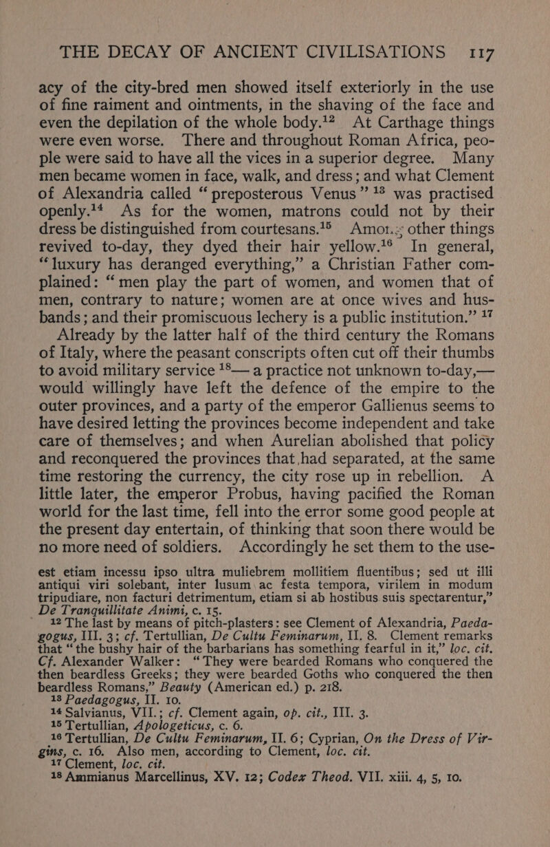 acy of the city-bred men showed itself exteriorly in the use of fine raiment and ointments, in the shaving of the face and even the depilation of the whole body.’ At Carthage things were even worse. There and throughout Roman Africa, peo- ple were said to have all the vices in a superior degree. Many men became women in face, walk, and dress; and what Clement of Alexandria called “ preposterous Venus ” 1* was practised. openly.14 As for the women, matrons could not by their dress be distinguished from courtesans.1° Amot.; other things revived to-day, they dyed their hair yellow.1° In general, “luxury has deranged everything,” a Christian Father com- plained: “men play the part of women, and women that of men, contrary to nature; women are at once wives and hus- bands; and their promiscuous lechery is a public institution.” ** Already by the latter half of the third century the Romans of Italy, where the peasant conscripts often cut off their thumbs to avoid military service **— a practice not unknown to-day,— would willingly have left the defence of the empire to the outer provinces, and a party of the emperor Gallienus seems to have desired letting the provinces become independent and take care of themselves; and when Aurelian abolished that policy and reconquered the provinces that had separated, at the same time restoring the currency, the city rose up in rebellion. A little later, the emperor Probus, having pacified the Roman world for the last time, fell into the error some good people at the present day entertain, of thinking that soon there would be no more need of soldiers. Accordingly he set them to the use- est etiam incessu ipso ultra muliebrem mollitiem fluentibus; sed ut illi antiqui viri solebant, inter lusum ac festa tempora, virilem in modum tripudiare, non facturi detrimentum, etiam si ab hostibus. suis spectarentur,” De Tranquillitate Animi, c. 15. 12 The last by means of pitch-plasters: see Clement of Alexandria, Paeda- gogus, III. 3; cf. Tertullian, De Cultu Feminarum, I1. 8. Clement remarks that “the bushy hair of the ‘barbarians has something fearful in it,” loc. cit. Cf. Alexander Walker: “They were bearded Romans who conquered the then beardless Greeks; they were bearded Goths who conquered the then beardless Romans,” Beauty (American ed.) p. 218. 13 Paedagogus, II. 10. 14 Salvianus, VII.; cf. Clement again, op. cit., III. 3. 15 Tertullian, Apologeticus, c. 6. 16 Tertullian, De Cultu Feminarum, II. 6; Cyprian, On the Dress of Vir- gins, c. 16. Also men, according to Clement, loc. cit. 17 Clement, Joc. cit. 18 Ammianus Marcellinus, XV. 12; Codex Theod. VII. xiii. 4, 5, to.