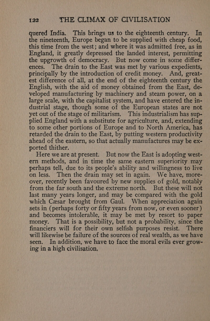 quered India. This brings us to the eighteenth century. In the nineteenth, Europe began to be supplied with cheap food, this time from the west; and where it was admitted free, as in England, it greatly depressed the landed interest, permitting the upgrowth of democracy. But now come in some differ- ences. The drain to the East was met by various expedients, principally by the introduction of credit money. And, great- est difference of all, at the end of the eighteenth century the English, with the aid of money obtained from the East, de- veloped manufacturing by machinery and steam power, on a large scale, with the capitalist system, and have entered the in- dustrial stage, though some of the European states are not yet out of the stage of militarism. This industrialism has sup- plied England with a substitute for agriculture, and, extending to some other portions of Europe and to North America, has retarded the drain to the East, by putting western productivity ahead of the eastern, so that actually manufactures may be ex- ported thither. Here we are at present. But now the East is adopting west- ern methods, and in time the same eastern superiority may perhaps tell, due to its people’s ability and willingness to live on less. Then the drain may set in again. We have, more- over, recently been favoured by new supplies of gold, notably from the far south and the extreme north. But these will not last many years longer, and may be compared with the gold which Cesar brought from Gaul. When appreciation again sets in (perhaps forty or fifty years from now, or even sooner ) and becomes intolerable, it may be met by resort to paper money. ‘That is a possibility, but not a probability, since the financiers will for their own selfish purposes resist. There will likewise be failure of the sources of real wealth, as we have seen. In addition, we have to face the moral evils ever grow- ing in a high civilisation,