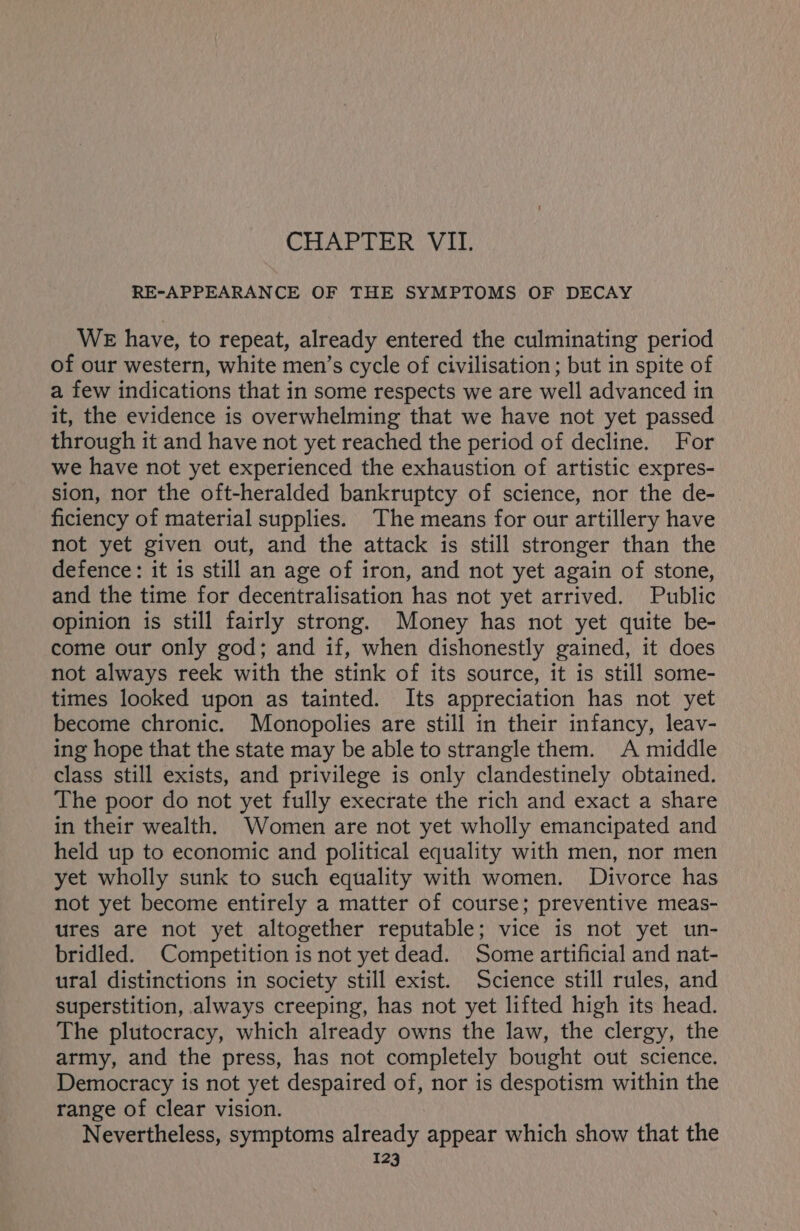 CHAPTER VII. RE-APPEARANCE OF THE SYMPTOMS OF DECAY WE have, to repeat, already entered the culminating period of our western, white men’s cycle of civilisation ; but in spite of a few indications that in some respects we are well advanced in it, the evidence is overwhelming that we have not yet passed through it and have not yet reached the period of decline. For we have not yet experienced the exhaustion of artistic expres- sion, nor the oft-heralded bankruptcy of science, nor the de- ficiency of material supplies. The means for our artillery have not yet given out, and the attack is still stronger than the defence: it is still an age of iron, and not yet again of stone, and the time for decentralisation has not yet arrived. Public opinion is still fairly strong. Money has not yet quite be- come our only god; and if, when dishonestly gained, it does not always reek with the stink of its source, it is still some- times looked upon as tainted. Its appreciation has not yet become chronic. Monopolies are still in their infancy, leav- ing hope that the state may be able to strangle them. A middle class still exists, and privilege is only clandestinely obtained. The poor do not yet fully execrate the rich and exact a share in their wealth. Women are not yet wholly emancipated and held up to economic and political equality with men, nor men yet wholly sunk to such equality with women. Divorce has not yet become entirely a matter of course; preventive meas- ures are not yet altogether reputable; vice is not yet un- bridled. Competition is not yet dead. Some artificial and nat- ural distinctions in society still exist. Science still rules, and superstition, always creeping, has not yet lifted high its head. The plutocracy, which already owns the law, the clergy, the army, and the press, has not completely bought out science. Democracy is not yet despaired of, nor is despotism within the range of clear vision. Nevertheless, symptoms already appear which show that the