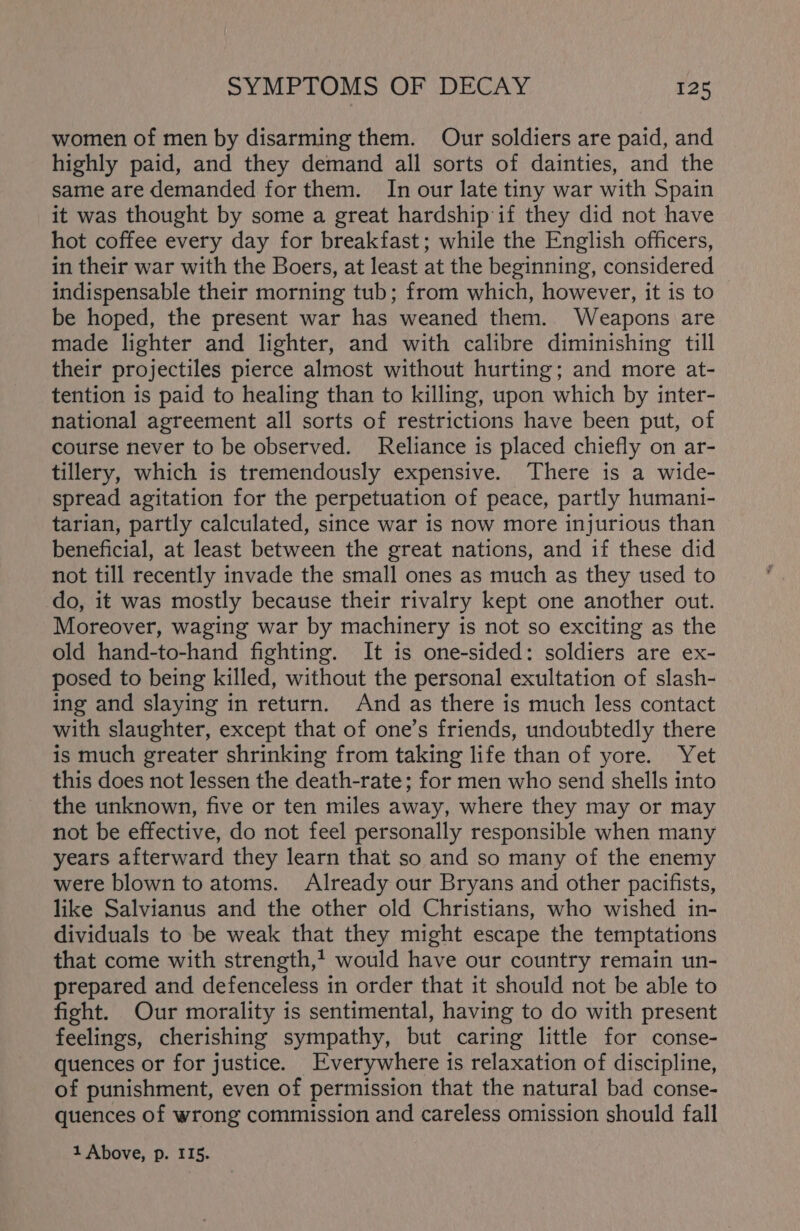 women of men by disarming them. Our soldiers are paid, and highly paid, and they demand all sorts of dainties, and the same are demanded for them. In our late tiny war with Spain it was thought by some a great hardship if they did not have hot coffee every day for breakfast; while the English officers, in their war with the Boers, at least at the beginning, considered indispensable their morning tub; from which, however, it is to be hoped, the present war has weaned them. Weapons are made lighter and lighter, and with calibre diminishing till their projectiles pierce almost without hurting; and more at- tention is paid to healing than to killing, upon which by inter- national agreement all sorts of restrictions have been put, of course never to be observed. Reliance is placed chiefly on ar- tillery, which is tremendously expensive. There is a wide- spread agitation for the perpetuation of peace, partly humani- tarian, partly calculated, since war is now more injurious than beneficial, at least between the great nations, and if these did not till recently invade the small ones as much as they used to do, it was mostly because their rivalry kept one another out. Moreover, waging war by machinery is not so exciting as the old hand-to-hand fighting. It is one-sided: soldiers are ex- posed to being killed, without the personal exultation of slash- ing and slaying in return. And as there is much less contact with slaughter, except that of one’s friends, undoubtedly there is much greater shrinking from taking life than of yore. Yet this does not lessen the death-rate; for men who send shells into the unknown, five or ten miles away, where they may or may not be effective, do not feel personally responsible when many years afterward they learn that so and so many of the enemy were blown to atoms. Already our Bryans and other pacifists, like Salvianus and the other old Christians, who wished in- dividuals to be weak that they might escape the temptations that come with strength, would have our country remain un- prepared and defenceless in order that it should not be able to fight. Our morality is sentimental, having to do with present feelings, cherishing sympathy, but caring little for conse- quences or for justice. Everywhere is relaxation of discipline, of punishment, even of permission that the natural bad conse- quences of wrong commission and careless omission should fall 1 Above, p. 115.