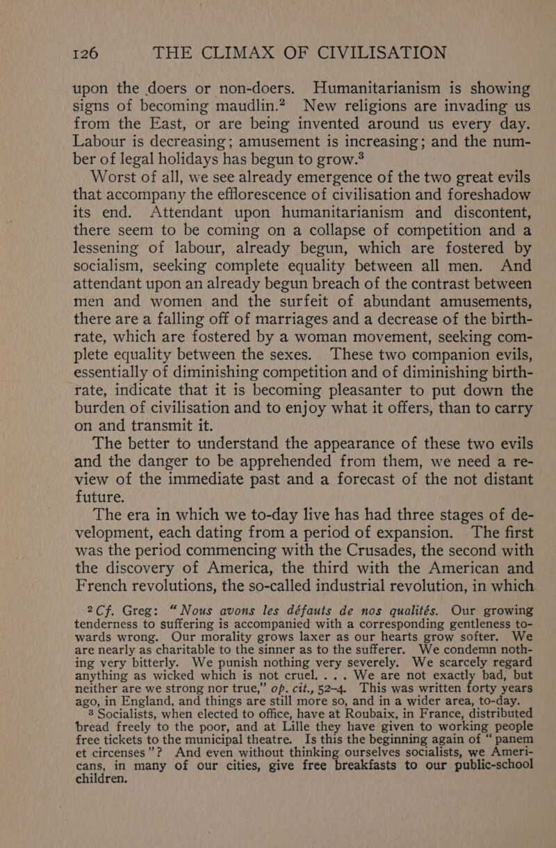 upon the doers or non-doers. Humanitarianism is showing signs of becoming maudlin.? New religions are invading us from the East, or are being invented around us every day. Labour is decreasing; amusement is increasing; and the num- ber of legal holidays has begun to grow.$ Worst of all, we see already emergence of the two great evils that accompany the efflorescence of civilisation and foreshadow its end. Attendant upon humanitarianism and discontent, there seem to be coming on a collapse of competition and a lessening of labour, already begun, which are fostered by socialism, seeking complete equality between all men. And attendant upon an already begun breach of the contrast between men and women and the surfeit of abundant amusements, there are a falling off of marriages and a decrease of the birth- rate, which are fostered by a woman movement, seeking com- plete equality between the sexes. These two companion evils, essentially of diminishing competition and of diminishing birth- rate, indicate that it is becoming pleasanter to put down the burden of civilisation and to enjoy what it offers, than to carry on and transmit it. The better to understand the appearance of these two evils and the danger to be apprehended from them, we need a re- view of the immediate past and a forecast of the not distant future. The era in which we to-day live has had three stages of de- velopment, each dating from a period of expansion. The first was the period commencing with the Crusades, the second with the discovery of America, the third with the American and French revolutions, the so-called industrial revolution, in which 2Cf. Greg: “Nous avons les défauis de nos qualités. Our growing tenderness to suffering is accompanied with a corresponding gentleness to- wards wrong. Our morality grows laxer as our hearts grow softer. We are nearly as charitable to the sinner as to the sufferer. We condemn noth- ing very bitterly. We punish nothing very severely. We scarcely regard anything as wicked which is not cruel. ... We are not exactly bad, but neither are we strong nor true,” op. cit., 52-4. This was written forty years ago, in England, and things are still more so, and in a wider area, to-day. 3 Socialists, when elected to office, have at Roubaix, in France, distributed bread freely to the poor, and at Lille they have given to working people free tickets to the municipal theatre. Is this the beginning again of “ panem et circenses”? And even without thinking ourselves socialists, we Ameri- cans, in many of our cities, give free breakfasts to our public-school children.