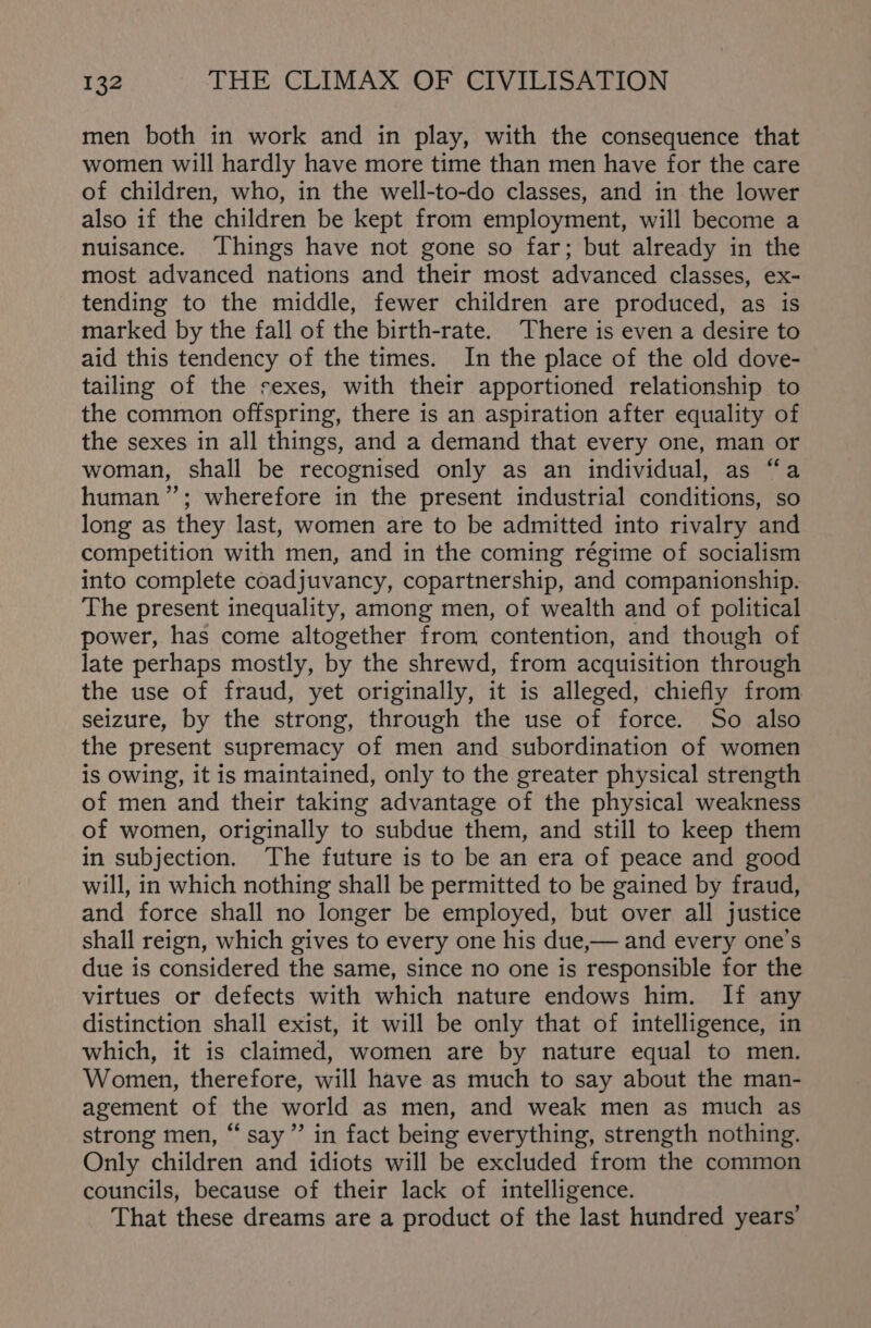 men both in work and in play, with the consequence that women will hardly have more time than men have for the care of children, who, in the well-to-do classes, and in the lower also if the children be kept from employment, will become a nuisance. Things have not gone so far; but already in the most advanced nations and their most advanced classes, ex- tending to the middle, fewer children are produced, as is marked by the fall of the birth-rate. There is even a desire to aid this tendency of the times. In the place of the old dove- tailing of the sexes, with their apportioned relationship to the common offspring, there is an aspiration after equality of the sexes in all things, and a demand that every one, man or woman, shall be recognised only as an individual, as “a human”; wherefore in the present industrial conditions, so long as they last, women are to be admitted into rivalry and competition with men, and in the coming régime of socialism into complete coadjuvancy, copartnership, and companionship. The present inequality, among men, of wealth and of political power, has come altogether from contention, and though of late perhaps mostly, by the shrewd, from acquisition through the use of fraud, yet originally, it is alleged, chiefly from seizure, by the strong, through the use of force. So also the present supremacy of men and subordination of women is owing, it is maintained, only to the greater physical strength of men and their taking advantage of the physical weakness of women, originally to subdue them, and still to keep them in subjection. The future is to be an era of peace and good will, in which nothing shall be permitted to be gained by fraud, and force shall no longer be employed, but over all justice shall reign, which gives to every one his due,— and every one’s due is considered the same, since no one is responsible for the virtues or defects with which nature endows him. If any distinction shall exist, it will be only that of intelligence, in which, it is claimed, women are by nature equal to men. Women, therefore, will have as much to say about the man- agement of the world as men, and weak men as much as strong men, “say” in fact being everything, strength nothing. Only children and idiots will be excluded from the common councils, because of their lack of intelligence. That these dreams are a product of the last hundred years’