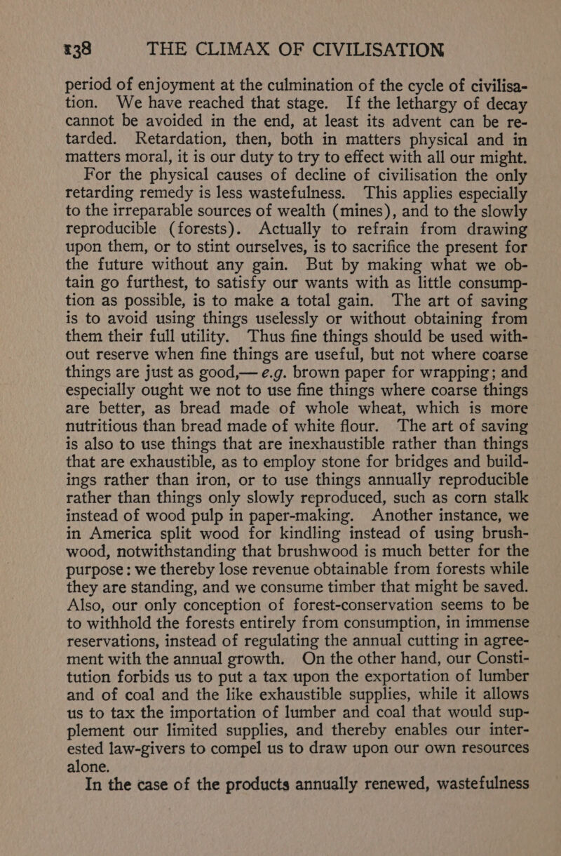 period of enjoyment at the culmination of the cycle of civilisa- tion. We have reached that stage. If the lethargy of decay cannot be avoided in the end, at least its advent can be re- tarded. Retardation, then, both in matters physical and in matters moral, it is our duty to try to effect with all our might. For the physical causes of decline of civilisation the only retarding remedy is less wastefulness. This applies especially to the irreparable sources of wealth (mines), and to the slowly reproducible (forests). Actually to refrain from drawing upon them, or to stint ourselves, is to sacrifice the present for the future without any gain. But by making what we ob- tain go furthest, to satisfy our wants with as little consump- tion as possible, is to make a total gain. The art of saving is to avoid using things uselessly or without obtaining from them their full utility. Thus fine things should be used with- out reserve when fine things are useful, but not where coarse things are just as good,— e.g. brown paper for wrapping; and especially ought we not to use fine things where coarse things are better, as bread made of whole wheat, which is more nutritious than bread made of white flour. The art of saving is also to use things that are inexhaustible rather than things that are exhaustible, as to employ stone for bridges and build- ings rather than iron, or to use things annually reproducible rather than things only slowly reproduced, such as corn stalk instead of wood pulp in paper-making. Another instance, we in America split wood for kindling instead of using brush- wood, notwithstanding that brushwood is much better for the purpose: we thereby lose revenue obtainable from forests while they are standing, and we consume timber that might be saved. Also, our only conception of forest-conservation seems to be to withhold the forests entirely from consumption, in immense reservations, instead of regulating the annual cutting in agree- ment with the annual growth. On the other hand, our Consti- tution forbids us to put a tax upon the exportation of lumber and of coal and the like exhaustible supplies, while it allows us to tax the importation of lumber and coal that would sup- plement our limited supplies, and thereby enables our inter- ested law-givers to compel us to draw upon our own resources alone. In the case of the products annually renewed, wastefulness