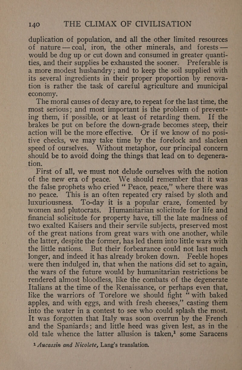 duplication of population, and all the other limited resources of nature—coal, iron, the other minerals, and forests — would be dug up or cut down and consumed in greater quanti- ties, and their supplies be exhausted the sooner. Preferable is a more modest husbandry ; and to keep the soil supplied with its several ingredients in their proper proportion by renova- tion is rather the task of careful agriculture and municipal economy. The moral causes of decay are, to repeat for the last time, the most serious; and most important is the problem of prevent- ing them, if possible, or at least of retarding them. If the brakes be put on before the down-grade becomes steep, their action will be the more effective. Or if we know of no posi- tive checks, we may take time by the forelock and slacken speed of ourselves. Without metaphor, our principal concern should be to avoid doing the things that lead on to degenera- tion. First of all, we must not delude ourselves with the notion of the new era of peace. We should remember that it was the false prophets who cried ‘‘ Peace, peace,” where there was no peace. This is an often repeated cry raised by sloth and luxuriousness. To-day it is a popular craze, fomented by women and plutocrats. Humanitarian solicitude for life and financial solicitude for property have, till the late madness of two exalted Kaisers and their servile subjects, preserved most of the great nations from great wars with one another, while the latter, despite the former, has led them into little wars with the little nations. But their forbearance could not last much longer, and indeed it has already broken down. Feeble hopes were then indulged in, that when the nations did set to again, the wars of the future would by humanitarian restrictions be rendered almost bloodless, like the combats of the degenerate Italians at the time of the Renaissance, or perhaps even that, like the warriors of Torelore we should fight “with baked apples, and with eggs, and with fresh cheeses,” casting them into the water in a contest to see who could splash the most. It was forgotten that Italy was soon overrun by the French and the Spaniards; and little heed was given lest, as in the old tale whence the latter allusion is taken,4 some Saracens 1 Aucassin and Nicolete, Lang’s translation.