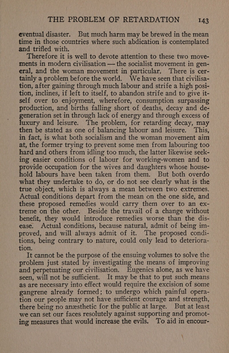 eventual disaster. But much harm may be brewed in the mean time in those countries where such abdication is contemplated and trifled with. Therefore it is well to devote attention to these two move- ments in modern civilisation — the socialist movement in gen- eral, and the woman movement in particular. There is cer- tainly a problem before the world. We have seen that civilisa- tion, after gaining through much labour and strife a high posi- tion, inclines, if left to itself, to abandon strife and to give it- self over to enjoyment, wherefore, consumption surpassing production, and births falling short of deaths, decay and de- generation set in through lack of energy and through excess of luxury and leisure. The problem, for retarding decay, may then be stated as one of balancing labour and leisure. This, in fact, is what both socialism and the woman movement aim at, the former trying to prevent some men from labouring too hard and others from idling too much, the latter likewise seek- ing easier conditions of labour for working-women and to provide occupation for the wives and daughters whose house- hold labours have been taken from them. But both overdo what they undertake to do, or do not see clearly what.is the true object, which is always a mean between two extremes. Actual conditions depart from the mean on the one side, and these proposed remedies would carry them over to an ex- treme on the other. Beside the travail of a change without benefit, they would introduce remedies worse than the dis- ease. Actual conditions, because natural, admit of being im- proved, and will always admit of it. The proposed condi- tions, being contrary to nature, could only lead to deteriora- tion. It cannot be the purpose of the ensuing volumes to solve the problem just stated by investigating the means of improving and perpetuating our civilisation. Eugenics alone, as we have seen, will not be sufficient. It may be that to put such means as are necessary into effect would require the excision of some gangrene already formed; to undergo which painful opera- tion our people may not have sufficient courage and strength, there being no anesthetic for the public at large. But at least we can set our faces resolutely against supporting and promot- ing measures that would increase the evils. To aid in encour- \